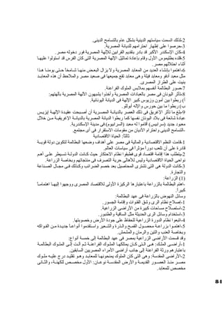 -2 لذلك اتسمت ستياستتهم الدينية بشكل عام بالتسامح الدينى. 
-3 حرصوا على إظهار احترامهم للديانة المصرية. 
-4 كان. الستكندر الكبر قد باد ر بتقديم القرابين لللهة المصرية فور د خروله مصر. 
-5 قلده بطليموس الول وقام بإعاد ة تماثيل اللهة المصرية التى كان. الفرس قد استتولوا عليهــا 
أثناء احتللهم مصر. 
-6 اهتموا بإنشاء العديد من المعابد المصرية ول يزال البعــض منهــا شــامخاً  حــتى يومنــا هــذا 
مثل معبد أد فو ومعابد فيلة وهى معابد تقع جميعها فى صعيد مصر والملحظ أن. هذه المعابــد 
بنيت على الطراز المصرى. 
-7 صور البطالمة أنفسهم بملبس الملوك الفراعنة. 
-8 تأثر اليونان. فى مصر بالعباد ات المصرية وأخرذوا يشبهون. اللهة المصرية بآلهتهم: 
أ) ربطوا بين أمون. وزيوس كبير اللهة فى الديانة اليونانية. 
ب) ربطوا ما بين حورس والله أبوللو. 
-9 بلغ ما تأثر الغريق فى ذلك العصر بالديانــة المصــرية أن. أصــبحت عقيـدة اللهــة إيزيـس 
عباد ة شائعة فى بلد  اليونان. نفسها كما ربطوا الديانة المصرية بالديانــة الغريقيــة مــن خرلل 
معبود  جديد (سترابيس) أقاموا له معبد (السرابيوم) فى مدينة الستكندرية. 
-التسامح الدينى واحترام الد يان. من مقومات الستتقرار فى أى مجتمع. 
ثالثاً : الحياة القتصاد ية 
-1 قامت النظم القتصاد ية والمالية فى مصر على أهداف وضعها البطالمة لتكوين د ولة قويــة 
قاد رة على أن. تلعب د وراً  مؤثراً  فى ستياستات العالم. 
-2 يتطلب هذا إقامة اقتصاد  قوى فطبقوا نظام الحتكار حيث كـانت الدولـة تســيطر علـى أهـم 
نواحى الحياة القتصاد ية وليس للهالى حرية التصرف فى منتجاتهم وبخاصة الزراعة. 
-3 كانت الدولة هى التى تشترى المحاصيل بعد خرصم الضرائب وكـذلك فـى مجــال الصــناعة 
والتجارة. 
1) الزراعة: ) 
-اهتم البطالمة بالزراعة باعتبارها الركيزة الولى للقتصاد  المصرى ووجهوا إليهــا اهتمامــاً  
كبيراً . 
وستائل النهوض بالزراعة فى عهد البطالمة: 
-1 إصلح نظام الرى وشق القنوات وإقامة الجسور. 
-2 استتصلح مساحات كبيرة من الراضى الزراعية. 
-3 استتخدام وستائل الرى الحديثة مثل الساقية والطنبور. 
-4 اتبعوا نظام الدورة الزراعية للحفاظ على جود ة الرض وخرصوبتها. 
-5 اهتمــوا بزراعــة محصــول القمــح والــذرة والشــعير واستــتقدموا أنواعــاً  جديــدة مــن الفـواكه 
وبخاصة العنب والتين والرمان. والمشمش. 
وقد قسمت الراضى الزراعية بمصر فى عهد البطالمة إلى خرمسة أنواع: 
-1 أراضــى الملــك: هــى الــتى كــان. يمتلكهــا الملــوك الفراعنــة ثــم آلــت إلــى الملــوك البطالمــة 
باعتبارهم ورثة الفراعنة إلى جانب أراضى المراء المصريين السابقين. 
-2 الراضى المقدستة: وهى التى كان. الملوك يمنحونهــا للمعابــد وهــو تقليــد د رج عليــه ملــوك 
مصــر منــذ العصــور القديمــة والرض المقدستــة نوعــان.: الول مخصــص للكهنــة، والثــانى 
مخصص للمعابد. 
84 
 