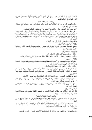 انتعشت نتيجة إنشاء البطالمة عدة موانئ على البحر الحمر والمتوستط وأصبحت الستكندرية 
أكبر الموانئ فى العالم القديم. 
رابعاً : الحياة القتصاد ية 
-1 كان. الهدف الذى يرمى إليه البطالمة هو إقامــة د ولــة تســتند إلــى أستــس شــرقية مــع إضــفاء 
الصبغة اليونانية عليها. 
-2 حرصوا على الظهور أمام رعاياهم من المصريين فى مظهر الحكام الوطنيين. 
-3 فى الوقت نفسه فتحوا أبواب البلد  على مصراعيها أمام الجانب وعلـى وجـه الخصــوص 
المقدونيين والغريق ليعتمدوا عليهم فى تكوين د ولة بطلمية حديثة كأعوان. مخلصين لهم لمــا 
يتــوافر لــديهم مــن رؤوس أمــوال وخرــبرات بأحــدث الستــاليب القتصــاد ية ونظــم التجــارة 
المصرية. 
وتنقسم طبقات المجتمع أنذاك إلى عدة طبقات: 
1) المقدونيون. واليونانيون.: ) 
-شجع البطالمة المقدونيين على الستتقرار فـى مصـر واخرتصـوهم بالوظـائف العليـا وأغـدقوا 
عليهم الهبات والمنح. 
2) يهود  الستكندرية: ) 
-1 كانوا يكونون. جالية كبيرة فى الستكندرية. 
-2 كانوا يشتغلون. بالتجارة والعمال المصرفية والقراض ولهم وضع اجتماعى متميز. 
3) المصريون.: ) 
-1 هم أهل البلد  الوطنيون. والغلبيـة السـاحقة وعمـاد  القتصـاد  وباعتبـارهم اليـدى العاملـة 
ونظراً  للمكانة التى يتمتع بها اليونانيون.. 
-2 كانوا يعاملون. المصريين معاملة تتسم بالتعالى. 
-3 منذ عهد الملك بطليموس الرابع: تغير الوضع قليلً  وأخرذت الدولة فى إفســاح المجــال أمــام 
المصريين لتولى وظائف أعلى فاقبل المصريون. على تعلم اللغة اليونانية كما تشكل منهم فئــة 
المحاربين. 
-4 حرم المقاتلون. المصريون. من المتيازات التى أغدقت على ستواهم من الجانب. 
-5 لكنهم حينما منحـوا فرصــة الشــتراك فــى القتــال وأثبتـوا جــدارتهم فــى معركــة رفــح عــام 
217 ق.م. تحسنت أحوالهم بعض الشئ. 
-6 من المصريين أيضاً  نشأت فئة الموظفين المصريين وهم من يشغلون. الوظــائف الــدنيا فــى 
الجهاز الد ارى. 
تواصل حضارى: 
تأثر اليونانيون. بالكثير من مظاهر الحيــاة المصــرية فتعلمــوا اللغــة المصــرية وعبــدوا اللهــة 
المصرية واتخذوا أستماء مصرية. 
خرامساً : الحياة الثقافية والعلمية 
-أظهر البطالمة اهتماماً  كبيراً  بالعلم مما جعل الستكندرية تحتل مركز الصدارة وتتفوق علــى 
أثينا. 
-مما ل شك فيه أن. إنشاء د ار العلم والمكتبة كان. له أبعد الثر فى اجتذاب العلمــاء والدارستــين 
من شتى أرجاء العالم فى مختلف العوم ومنها: 
الفلك: 
-أريستاخرورس الرياضى: أول من قام بدراستات نسبية لحجام الشمس والقمر والرض. 
86 
 