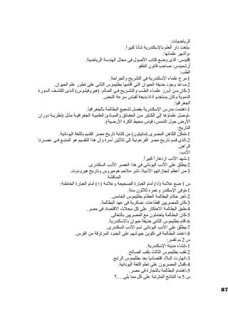 الرياضيات: 
-بلغت د ار العلم بالستكندرية شأناً  كبيراً . 
-وأشهر علمائها: 
إقليدس: الذى وضع كتاب الصول فى مجال الهندستة الرياضية. 
أرشميدس: صاحب قانون. الطفو. 
الطب: 
-1 برع علماء الستكندرية فى التشريح والجراحة. 
-2 ستاعد وجود  حديقة الحيوان. التى أقامها بطليموس الثانى على تطور علم الحيوان.. 
-3 كان. مــن أبــرز علمــاء الطــب والتشــريح فــى العــالم: (هيروفيلــوس) الــذى اكتشــف الــدورة 
الدموية وكان. يستخدم أد اة بديعة لقياس سترعة النبض. 
الجغرافيا: 
-1 اهتمت مدرس الستكندرية بفضل تشجيع البطالمة بالجغرافيا. 
-توصل علماؤها إلى الكــثير مــن الحقــائق والمبــاد ئ العلميــة الجغرافيــة مثــل (نظريــة د وران. 
الرض حول الشمس، قياس محيط الكرة الرضية). 
التاريخ: 
-1 تمكن الكاهن المصرى (مانيتون.) من كتابة تاريخ مصر القديم باللغة اليونانية. 
-2 الذى قسم تاريخ مصر الفرعونية إلى ثلثين أسترة وأن. هذا التقسيم هو المتبــع فــى عصــرنا 
الراهن. 
الد ب: 
-1 شهد الد ب ازد هاراً  كبيراً . 
-2 يطلق على الد ب اليونانى فى هذا العصر الد ب السكندرى. 
-3 من أعظم إنجازاتهم الد بية: نشر ملحم هوميروس وتاريخ هيرود وت. 
المناقشة 
أمام العبارة الخاطئة: (×) ) أمام العبارة الصحيحة وعلمة Ö س 1 ضع علمة ( 
-1 توفى الستكندر وعمره ثلثون. ستنة. 
-2 آخرر حكام البطالمة العظام بطليموس الخامس. 
-3 كان. للمصريين إقطاعات عسكرية فى عهد البطالمة. 
-4 طبق البطالمة الحتكار على كل محلت القتصاد  فى مصر. 
-5 كان. البطالمة يتعاملون. مع المصريين بالتعالى. 
-6 أقام بطليموس الثانى حديقة حيوان. بالستكندرية. 
-7 يطلق على الد ب اليونانى استم الد ب السكندرى. 
-8 اعتمد البطالمة فى تكوين جيوشهم على الجنود  المرتزقة من الفرس. 
س 2 بم تفسر: 
-1 إنشاء مدينة الستكندرية. 
-2 لقب بطليموس الثالث بلقب الصالح. 
-3 انهارت البلد  اقتصاد يا بعد بطليموس الرابع. 
-4 إقبال المصريون. على تعلم اللغة اليونانية. 
-5 اهتمام البطالمة بالتجارة فى مصر. 
س 5 ما النتائج المترتبة على كل مما يلى….؟ 
87 
 