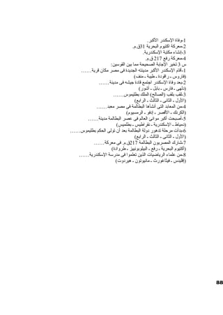 -1 وفاة السككندر الكببر. 
-2 معركبة اكبتيوم البحرية 31 ق.م. 
-3 إنشاء مكتبة السككندرية. 
-4 معركبة رفع 217 ق.م. 
س 3 تخير الجاابة الصحيحة مما بين القوسكين: 
-1 أقام السككندر الكببر مدينته الجديدة فى مصر مكان قرية…… 
(فاروس ـ راقودة ـ طيبة ـ منف) 
-2 بعد وفاة السككندر اجاتمع قادة جايشه فى مدينة…… 
(دلهى ـ فارس ـ بابل ـ أشور) 
-3 لقب بلقب (الصالح) الملك بطليموس…… 
(الول ـ الثانى ـ الثالث ـ الرابع) 
-4 من المعابد التى أنشأها البطالمة فى مصر معبد…… 
(الكرنك ـ القصر ـ إدفو ـ الرمسيوم) 
-5 أصبحت أكببر موانئ العالم فى عصر البطالمة مدينة…… 
(دمياط ـ السككندرية ـ نقراطيس ـ بطلميس) 
-6 بدأت مرحلة تدهور دولة البطالمة بعد أن تولى الحكم بطليموس…… 
(الول ـ الثانى ـ الثالث ـ الرابع) 
-7 شارك المصريون البطالمة 217 ق.م. فى معركبة…… 
(أكبتيوم البحرية ـ رفع ـ البيلوبونييز ـ طروادة) 
-8 من علماء الرياضيات الذين تعلموا فى مدرسكة السككندرية…… 
(إقليدس ـ فيثاغورث ـ مانيوتون ـ هيردوت) 
88 
 
