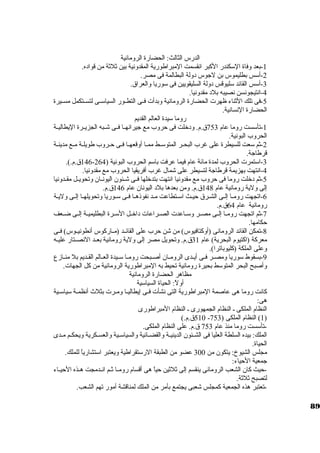 الدرس الثالث: الحضارة الرومانية 
-1 بعد وفاة السككندر الكببر انقسمت المبراطورية المقدونية بين ثةلثةة من قواده. 
-2 أسكس بطليموس بن لجاوس دولة البطالمة فى مصر. 
-3 أسكس القائد سكليوقس دولة السليقويين فى سكوريا والعراق. 
-4 انتيجونسن نصيبه بلد مقدونيا. 
-5 فى تلك الثةناء ظهرت الحضارة الرومانية وبدأت فــى التطــور السياسكــى لتســتكمل مســيرة 
الحضارة النسانية. 
روما سكيدة العالم القديم 
-1 تأسكست روما عام 753 ق.م. ودخلت فى حروب مع جايرانهــا فــى شــبه الجزيــرة اليطاليــة 
الحروب البونية. 
-2 ثةم سكعت للسيطرة على غرب البحــر المتوسكــط ممــا أوقعهــا فــى حــروب طويلــة مــع مدينــة 
قرطاجاة. 
146 ق.م.). - -3 اسكتمرت الحروب لمدة مائة عام فيما عرفت باسكم الحروب البونية ( 264 
-4 انتهت بهزيمة قرطاجاة لتسيطر على شمال غرب أفريقيا الحروب مع مقدونيا. 
-5 ثةم دخلت روما فى حروب مع مقدونيا انتهت بتدخلها فــى شــئون اليونــان وتحويــل مقــدونيا 
إلى ولية رومانية عام 148 ق.م. ومن بعدها بلد اليونان عام 146 ق.م. 
-6 اتجهت رومــا إلـى الشـرق حيــث اسكــتطاعت مــد نفوذهــا فــى سكـوريا وتحويلهــا إلــى وليـة 
رومانية عام 64 ق.م. 
-7 ثةم اتجهت رومــا إلــى مصــر وسكــاعدت الصــراعات داخــل السكــرة البطليميــة إلــى ضــعف 
حكامها. 
-8 تمكن القائد الرومانى (أوكبتافيوس) من شن حرب على القائــد (مــاركبوس أنطونيــوس) فــى 
معركبة (اكبتيوم البحرية) عام 31 ق.م. وتحويل مصر إلى ولية رومانية بعــد النصــتار عليــه 
وعلى الملكة (كبليوباترا). 
-9 بسقوط سكوريا ومصــر فــى أيــدى الرومــان أصــبحت رومــا سكــيدة العــالم القــديم بل منــازع 
وأصبح البحر المتوسكط بحيرة رومانية تحيط به المبراطورية الرومانية من كبل الجهات. 
مظاهر الحضارة الرومانية 
أولً: : الحياة السياسكية 
كبانت روما هى عاصمة المبراطورية التى نشأت فــى إيطاليــا ومـرت بثلث أنظمـة سكياسكــية 
هى: 
النظام الملكى ـ النظام الجمهورى ـ النظام المبراطورى 
510 ق.م.) - 1) النظام الملكى ( 753 ) 
-تأسكست روما منذ عام 753 ق.م. على النظام الملكى. 
الملك: بيده السلطة العليا فى الشــئون الدينيــة والقضــائية والسياسكــية والعســكرية ويحكــم مــدى 
الحياة. 
مجلس الشيوخ: يتكون من 300 عضو من الطبقة الرسكتقراطية ويعتبر اسكتشارياً:  للملك. 
جامعية الحياء: 
-حيث كبان الشعب الرومانى ينقسم إلى ثةلثةين حياً:  هى أقسام رومــا ثةــم انــدمجت هــذه الحيــاء 
لتصبح ثةلثةة. 
-تعتبر هذه الجمعية كبمجلس شعبى يجتمع بأمر من الملك لمناقشة أمور تهم الشعب. 
89 
 