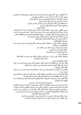 -بــدأ أكبتــافيوس عهــد المبراطوريــة الرومانيــة وقــد منحــه مجلــس الشــيوخ لقــب (أغســطس) 
وبمجرد انفراده بالعرش أدرك أن أمن روما القومى يمكن فى: 
-1 إنهاء النقسامات بين القادة العسكريين الرومان والتفافهم حوله. 
-2 إعادة المن فى ربوع المبراطورية الرومانية. 
-3 المحافظة على أملك المبراطورية الرومانية فى الشمال والشرق. 
-4 تحقيق العدالة الجاتماعية للمواطنين الرومان. 
التأييد الشعبى 
حرص أكبتافيوس على ضرورة التأييد الشعبى المستمر لكل خطواته لدرجاة أنه ابتــدع أخطــر 
وسكيلة دعائية فى التاريخ القديم وهى إصدار جاريدة يومية لخبار الشعب الرومانى بما يريــده 
هو واسكتطاع بنجاح أن يمثل عليهم دور خادمهم المطيع المتواضع وهو فى الحقيقية سكيدهم. 
فى عام 395 قسمت المبراطورية الرومانية إلى قسمين كببيرين هما: 
أ ) المبراطورية الرومانية الشرقية (الدولة البيزنطية): 
عاصمتها: القسطنطينية. 
سكــقوطها: سكــقطت علــى يــد الســلطان العثمــانى (محمــد الفاتــح) والــذى اسكــتولى علــى مدينــة 
القسطنطينية عام 1453 م. 
-اسكتمرت بعد سكقوط روما لمدة تقرب من اللف عام. 
-أطلق عليها العرب دولة الروم. 
ب) المبراطورية الرومانية الغربية: 
عاصمتها: روما. 
سكقوطها: سكقطت على يد البربر عام 476 م، وبالتالى سكقطت آخر حضارات العالم القديم. 
ثةانياً: : الحياة الجاتماعية 
طبقات المجتمع الرومانى: 
طبقة الشراف: هى الطبقة الثرية الــتى تمتلــك الســلطة والمــال وبحــوزتهم أراضــى زراعيــة 
شاسكعة ولهم كبافة الحقوق السياسكية ومنهم الفرسكان وهم كببار رجاال الجيش. 
طبقة التجار الحرفيين: 
يشكلون جازءاً:  كببيراً:  من المجتمع الرومانى عاشوا حياة اقتصادية صعبة وتضرروا من كبــثرة 
حروب روما. 
طبقة العامة والمزارعيـن: اشــتركبوا مــع طبقـة التجــار والحرفييــن فـى الصــراع السـلمى مــع 
الشراف لنيل حقوقهم السياسكية والجاتماعية وحققوا إنجازات كببيرة فى ذلك. 
طبقة العبيد: هم أسكرى الحرب الذين فقدوا كبافة حقوقهم الجاتماعية والسياسكــية وشــكلوا أزمــة 
حقيقية داخل المجتمع. 
من أقوال (فرجايل) أحد شعراء الرومان 
إننا شعب شديد المراس نحمل أطفالنا إلى النهار ونعــودهم قــوة الحتمــال فــى الميــاه الثلجيــة 
القارصة وهم فى الصب يقضــون الليــالى سكــاهرين علــى الصــيد ويقطعــون أخشــاب الغابــات 
ورياضتهم هى كببح جاماح الجياد وقذف النبال بالقوس فــإذا بلغــوا سكــن الشــباب يــزداد جالــدهم 
على المشاق واحتمالهم للضنك فيسحرون الرض بمعاولهم أو يهزون المدائن فى الحروب. 
ثةالثاً: : ملمح الحياة القتصادية 
-نعمت إيطاليا بمساحات أراضى زراعية واسكعة وموارد طبيعية وبشرية كببيرة. 
-ظل القتصاد الرومانى قائماً:  على الزراعة والتجارة إلى جاانب الصناعة. 
91 
 