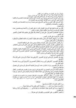 -بلغ الرومان فى العمارة درجاة كببيرة من التقدم. 
-أصبح فن العمارة الرومانى هو أهم مظهر فنى للدولة الرومانية. 
-جاـاء فــن العمــارة الرومـانى مزيجــاً:  مـن العمــارة التوسكـكانية واليونانيـة والمصـرية والبقايـا 
الثةرية حتى الن تبرز مدى التفاعل الحضارى بين الحضارات. 
-انشأ الرومان أكبثر المدن روعة فــى التاريــخ وهــى مدينــة رومــا ومــا تتضــمنه مــن (المعابــد 
والقصور والحمامات والتماثةيل). 
2) النحت: ) 
-كبان من أهم ما تفوق فيه الرومان النقوش البارزة على الجدران والعمدة ويســتخدمون هــذه 
النقوش كبزخارف وزينة ومن أمثلتها: نقوش عمود تراجاان. 
زخارف الصلصال المحروق: على جادران المعابد وقد تجلى فى نحتهــم دقــة العمــل والتعــبير 
عن الشعور. 
النقوش الموجاودة على أقواس النصر: 
-تعتبر من روائع فن النحت الرومانى وكبانت تقام تخليداً:  لنتصارات القادة العظام والبــاطرة 
وأجاملها قوس المبراطور تيتوس. 
-رأس قيصر المصنوع من حجر البازلت وتمثال بومبى وتدل على الواقعية الشديدة. 
-معبد البانثييون، أقواس النصر والعمدة التذكبارية تدل على تميــز الفــن الرومــانى بالبتكــار 
والتجديد خاصة فى نحت التماثةيل الشخصية وكبذلك الفنون المعمارية. 
يتميز النحت الرومانى بتجسيد: البطولت الحربية التى توحى دائماً:  بالبطولة والقوة والعظمة. 
تماثةيل اللهة: نقلت حرفياً:  عن التماثةيــل الغريقيــة كبمــا قــدموا التماثةيــل المصــرية الــتى تمثــل 
القياصرة بقوة خارجاة ترفعهم إلى مستوى اللهة. 
3) التصوير الرومانى: ) 
-يدين فن التصوير الرومانى إلى فن التصوير الغريقى بعد اسكتيلء الرومــان علــى كبــل بلد 
الغريق. 
-انتقل فن التصـوير الغريقـى إلــى رومـا بانتقـال المصـورين الغريــق إلـى رومـا عاصــمة 
المبراطورية. 
-ازدهر فــن التصــوير وازداد انتشــاره عنــد الرومــان لحاجاــة المســكن الرومــانى إلــى تجميــل 
حوائطه من الداخل. 
-اسكتخدم النبلء الرومان المصورين الغريــق فــى تزييــن جاــدران قصــورهم بالصــور لتنقــل 
الطبيعة والحياة من خارج المسكن إلى داخلة لعطاء الرحابة والجمال حتى ل يشعر من فيــه 
بعزلته الكاملة عن العالم الخارجاى. 
-وكبــان المصــورون ينقلــون المنــاظر الطبيعيــة والشــكال المعماريــة والعمــدة ذات التيجــان 
والنوافذ ومــن خلفهــا الحــدائق والحقــول الجميلــة فــى أحســن صــورها ممــا يتفــق مــع التجــاه 
الكلسكيكى تماماً: . 
المناقشة 
س 1 أكبمل العبارات التية بما يناسكبها: 
-1 تأسكست مدينة روما عام…… وعاصمة المبراطورية الرومانية مدينة…… 
-2 اتجهت روما إلى الشرق حيث اسكتطاعت مد نفوذها فى…… وتحويلها إلى ولية رومانية 
عام 64 ق.م. 
-3 انتصر اكبتافيوس على أنطونيوس وكبليوباترا فى معركبة…… 
94 
 
