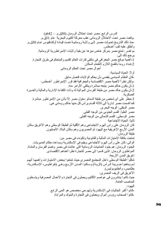 الدرس الرابع: مصر تحت احتلل الرومان ( 30 ق.م. – 642 م) 
-وقعت مصر تحت الحتلل الرومانى عقب معركبة اكبتيوم البحرية عام 31 ق.م. 
-منذ ذلك التاريــخ تحــولت مصــر إلــى وليــة رومانيــة تحــت قيــادة أوكبتــافيوس عــام 30 ق.م. 
وأطلق عليه لقب أغسطس. 
بم تفسر: تمتع مصر بمركبز خاص ميزها عن بقية وليات المبراطورية الرومانية. 
يرجاع ذلك إلى: 
-1 أهمية موقع مصر الجغرافى فى ملتقى قارات العالم القديم والمتحكم فى طرق التجارة. 
-2 إمداد روما بالقمح اللزم لطعام السكان. 
أحوال مصر تحت الحكم الرومانى 
أولً: : الحياة السياسكية: 
-كبان النظام السياسكى يقضى بأن يحكم الوليات قنصل سكابق. 
-1ولكن نظراً:  لهمية مصر القتصادية والجغرافية فقد قرر المبراطور أغسطس: 
-أن يكون حاكبم مصر يتبعه مباشرة ويتلقى الوامر منه. 
-2 أن يكون حاك مصر من طبقة الفرسكان الموالية له وذات الكفاءة الدارية والمالية والخــبرة 
العسكرية. 
-3 حظر على أى شخص من طبقة السناتو دخول مصر إل بأذن من المبراطور مباشرة. 
كبما قسمت مصر إدارياً:  إلى ثةلثةة أقسام يرأس كبل منها حاكبم رومانى هى: 
مصر السفلى: الوجاه البحرى. 
مصر العليا: القسم الجنوبى من الوجاه القبلى. 
مصر الوسكطى: القسم الشمالى من الوجاه القبلى. 
ثةانياً: : الحياة الجاتماعية 
كبان الرومان على راس الهرم الجاتماعى وهم القلية ثةم الطبقة الوسكطى وهم الغريق سككان 
المدن الربع الغريقية مع اليهود ثةم المصريون وهم سككان البلد الصليون. 
طبقة الرومان: 
تمتعت بكافة المتيازات المالية والقانونية وتكونت فى مصر من: 
الوالى: كبان على رأس الهرم الجاتماعى ويقيم فى السككندرية ويساعده حكام المديريات. 
الجنود الرومان: هم جانود الحاميات الرومانية التى عاشت فى مصر وتضم الفرسكان والمشاة. 
المواطنون الرومان: الذين قدموا إلى مصر للتجارة نظرا لغناهم القتصادى. 
إغريق المدن الربعة: 
شكلوا الطبقة الوسكطى داخل المجتمع المصرى حيث تمتعوا ببعض المتيــازات وأهمهــا أنهــم 
لــم يــدفعوا ضــريبة الــرأس (الزيــة) وسكــكنوا المــدن الربــع وهــى (نقراطيــس، السكــكندرية، 
بطلميس، وأنطنيوبوليس). 
الغريق فى الريف المصرى: 
حيث كبانوا ينتشرون فى عواصم القاليم ويعملون فى التجارة والعمال المصرفية ويشــغلون 
المناصب العامة. 
اليهود: 
-كبانوا أكببر الجاليات فى السككندرية ولهم حى مخصص هو الحى الرابع. 
-كبانوا أصحاب رؤوس أموال ويعملون فى التجارة والبنوك والمراباة. 
96 
 