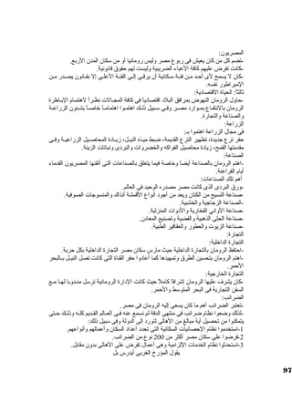 المصريون: 
-تضم كبل من كبان يعيش فى ربوع مصر وليس رومانيا أو من سككان المدن الربع. 
-كبانت تفرض عليهم كبافة العباء الضريبية وليست لهم حقوق قانونية. 
-كبان ل يسمح لى أحـد مـن فئـة سكـكانية أن يرقــى إلــى الفئـة العلـى إل بقــانون يصــدر مـن 
المبراطور نفسه. 
ثةالثاً: : الحياة القتصادية: 
-حاول الرومان النهوض بمرافق البلد اقتصادياً:  فى كبافة المجــالت نظــراً:  لهتمــام البــاطرة 
الرومان بالنتفــاع بمــوارد مصــر وفــى سكــبيل ذلــك اهتمــوا اهتمامــاً:  خاصــاً:  بشــئون الزراعــة 
والصناعة والتجارة. 
الزراعة: 
فى مجال الزراعة اهتموا بـ: 
حفر ترع جاديدة، تطهير الترع القديمة، ضبط ميــاه النيــل، زيــادة المحاصــيل الزراعيــة وفــى 
مقدمتها القمح، زيادة محاصيل الفواكبه والخضروات والبردى ونباتات الزينة. 
الصناعة: 
-اهتم الرومان بالصناعة أيضاً:  وخاصة فيما يتعلق بالصناعات التى أتقنها المصريون القدماء 
أيام الفراعنة. 
أهم تلك الصناعات: 
-ورق البردى الذى كبانت مصر مصدره الوحيد فى العالم. 
-صناعة النسيج من الكتان ويعد من أجاود أنواع القمشة آنذاك والمنسوجاات الصوفية. 
-الصناعة الزجااجاية والخشبية. 
-صناعة الواني الفخارية والدوات المنزلية. 
-صناعة الحلى الذهبية والفضية وتصنيع المعادن. 
-صناعة الزيوت والعطور والعقاقير الطبية. 
التجارة: 
التجارة الداخلية: 
-احتفظ الرومان بالتجارة الداخلية حيث مارس سككان مصر التجارة الداخلية بكل حرية. 
-اهتم الرومان بتحسين الطرق وتمهيدها كبما أعادوا حفر القناة التى كبانت تصل النيــل بــالبحر 
الحمر. 
التجارة الخارجاية: 
-كبان يشرف عليها الرومان إشرافاً:  كباملً:  حيث كبانت الدارة الرومانية ترسكل منــدوبا لهــا مــع 
السفن التجارية فى البحر المتوسكط والحمر. 
الضرائب: 
-تعتبر الضرائب أهم ما كبان يسعى إليه الرومان فى مصر. 
-لذلك وضعوا نظام ضرائب فى منتهى الدقة لم نسمع عنه فــى العــالم القــديم كبلــه وذلــك حــتى 
يتمكنوا من تحصيل أية مبالغ من الهالى لتورد إلى الدولة وفى سكبيل ذلك: 
-1 اسكتخدموا نظام الحصائيات السكانية التى تحدد أعداد السكان وأعمالهم وأنواعهم. 
-2 فرضوا على سككان مصر أكبثر من 200 نوع من الضرائب. 
-3 اسكتحدثةوا نظام الخدمات اللزامية وهى أعمال تفرض على الهالى بدون مقابل. 
يقول المؤرخ الغربى أيدرس بل 
97 
 