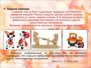 Задание (пример). 
С давних пор на Руси существуют традиции изготовления 
народных игрушек. Раньше игрушки делали своими руками, 
в основном из глины, дерева и ткани. В те времена не было 
фабричного производства игрушек из пластика и других 
искусственных материалов. 
Посмотри внимательно на картинки. Какая картинка лишняя? 
Игрушки, изображенные на картинке №3, не являются 
народными. Эти игрушки фабричного производства из пластика и 
других искусственных материалов. 
(Рената С., Р. Татарстан) 
 