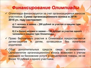 Финансирование Олимпиады 
 Олимпиада финансируется за счет организационных взносов 
участников. Сумма организационного взноса в 2014- 
2015 уч. году составляет: 
а) 1 человек в заявке – 300 рублей за участие в каждом туре 
Олимпиады; 
б) 2 и более человек в заявке – 150 рублей за участие одного 
человека в каждом туре Олимпиады. 
 Право бесплатного участия в Олимпиаде предоставляется 
детям-сиротам и детям, оставшимся без попечения 
родителей. 
 Сбор дополнительных средств сверх установленного 
Оргкомитетом организационного взноса возможен с учетом 
расходов на банковские услуги и канцелярские товары, но не 
более 10 рублей с одного участника. 
 