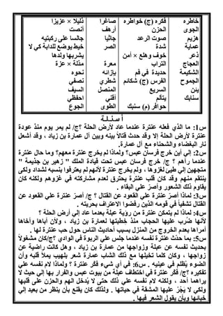 خاطره 
ال وا 
ا نو 
عمانة 
ذعر 
الع اج 
ال كنمة 
ال موح 
نئن 
سنابك 
فكره )ج( خواطره 
ال ن 
ووا الرعد 
شدة 
أمن × خوف هالب 
الترا 
دندة فه فو 
الفرس )ج( شكائو 
السرنب 
نتألو 
وافر )م( سنبك 
واغرا 
أااف 
هاثنا 
ال ر 
معرة 
بإوائن 
شطري 
المن 
أقنه 
الطوا 
ع ن ا × ذلنلا 
أ ت 
هالسا على اكبتنن 
خنط نوضب للدابة كه ا 
ن رب ا هلداا 
ع ة × مرلة 
وه 
فه 
السنف 
ا فله 
ال وع 
أسئلة 
س 1: ما الري فعلن عنترة عندما عاد لأاض ال لة ؟ج/ لو نمر نوم منر عودة 
عنترة لأاض ال لة ا هقد دث قتاا بننن هبنن آل عمااة بن وناد ، هقد أشع 
اا الب ضاء هال ناء مب آل عمااة. 
س 2: له أنن خرج فرسان عبس؟ هلماذا لو نخرج عنترة مع و؟ هما ال عنترة 
عندما اآاو ؟ ج/ خرج فرسان عبس ت ت قنادة الملك " وانر بن هرنمة " 
مت نن له طنئ ل هاا ، هلو نخرج عنترة لأ و لو نعترفوا بنسبن ل داد هلكى 
ننتقو من و هقد كان قلب عنترة ن ترق لعدم م ااكتن فه غ هاو هلكنن كان 
نقاهم ذلك ال عوا هأورّ عله البقاء . 
س 3: لماذا أورّ عنترة عله القعود عن القتال ؟ ج/ أورّ عنترة عله القعود عن 
القتال ت فنا فه قومن الرنن افضوا ااعتراف ب رنتن . 
س 4: لماذا لو نتمكن عنترة من اؤنة عبلة بعدما عاد له أاض ال لة ؟ 
لأ ا ضُر علن ا ال ا منر خ طبت ا لعمااة بن وناد ، هلأن أبااا هأخااا 
أمرااا بعدم الخرهج من المن ل بسبب أ ادنث الناس ول ب عنترة ل ا . 
س 5: بما دّث عنترة فسن عندما هلس عله الربوة فه الوادي ؟ج/كان م وا 
ب دنث فسن عن عبلة هوهاه ا من عمااة بن وناد ، ها كا ت ااضنة عن 
وهاه ا ، هكان كلما تخنل ا مب ذلك ال ا عمااة شعر بل نب نملأ قلبن هأن 
الضوء نُللو فه عنننن . س 6: فه أي شهء فكّر عنترة ؟ هلماذا ام فسن عله 
تفكنره ؟ج/ فكّر عنترة فه اختطاف عبلة من بنوا عبس هالفراا ب ا له نث ا 
نرااما أ د ، هلكنن ام فسن عله ذلك تى ا ن دخ ال و هال ن على قلب ا 
هلكه ا ن رُ علن ا الم قة فه نات ا . هلرلك كان نقنب بأن ننلر من بعند له 
خبائ ا هبأن نقول ال عر فن ا . 
 