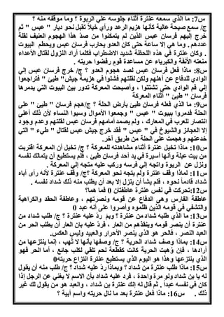 س 7: ما الري سمعن عنترة أثناء هلوسن عله الربوة ؟ هما موقفن منن ؟ 
ج/ سمب ون ة عالنة كأ ا ا نو الرعد هاأي خنلا تقب و دناا " عبس " ثو 
خرج لن و فرسان عبس الرنن لو نتمكنوا من ودّ ارا ال وم العننف لقلة 
عدداو . هما اه ا ساعة تى كان العده ن اا فرسان عبس هن طو البنوا 
. هكان عنترة فه اره الل لة شدند ااضطرا فكلما أااد الن هل لقتال الأعداء 
منعتن الأَ فَة هالكبرناء عن مساعدة قومٍ افضوا رنتن . 
س 8: ماذا فع فرسان عبس ل د ا وم العده ؟ ج/ خرج فرسان عبس له 
الوادي للدفاع عن أال و هلكن لقلت و ف لوا فه ا نمة هنش" طنئ " فتراهعوا 
له فو الوادي تى ت تتوا ، هأوب ت المعركة تدها بنن البنوا الته ندمراا 
فرسان " طنئ " أثناء المعركة 
س 9: ما الري فعلن فرسان طنئ بأاض ال لة ؟ ج/ا و فرسان " طنئ " على 
ال لة فدمرها ببنوا " عبس " ههمعوا الأموال هسبوا النساء لأن ذلك أعلى 
ا ت اا للعر فه المعااك ، هلو ن مد أمام و فرسان عبس لقلت و هعدم ههود 
ا الع ائ هال نوخ فه " عبس " فقد خرج هنش عبس لقتال " طهء " الته 
خدعت و ها مت على ال لة من طرنق آخر. 
س 10 : ماذا تخن عنترة أثناء م اادتن للمعركة ؟ ج/ تخن أن المعركة اقتربت 
من بنت عبلة هأ ا أسنرة فه ند أ د فرسان طنئ ، فلو نستطنب أن نتمالك فسن 
ه ل عن الربوة هات ن له فرسن هاكب علنن مت ن له المعركة . 
س 11 : لماذا هقف عنترة هلو نت ن و المعركة ؟ج/ هقف عنترة لأ ن اأا أباه 
شداد قادما وه ، فلو ن أ أن نن ل ا بعد أن نطلب منن ذلك شداد فسن . 
س 12 :ت ركت فه فس عنترة عاطفتان 0 فما اما؟ 
عاطفة الفااس هاى الدفاع عن قومن ه رت و ، هعاطفة ال قد هالكراانة 
هالت فه فه قومن الرنن ظلموه هأورها على أ ن عبد 0 
س 13 : ما الري طلبن شداد من عنترة ؟ هبوَ ادّ علنن عنترة ؟ ج/ طلب شداد من 
عنترة أن نن ر قومن هننقراو من العاا ، فردّ علنن بان العاا أن نطلب ال ر من 
العبد الن ر ، فال ر او الري نن ر الأ راا هالعبند هلنس العكس. 
س 14 : بماذا هوف شداد ال رنة ؟ ج/ هوف ا بأ ا ا تُ ب ، ما ننت ع ا من 
أااداا ، فإن هُابت ال رنة كا ت كقطعة ل و تلقه لكلب هائب ، أما ال ر ف و 
الري ننت ع ا هارا او النوم الري نستطنب عنترة ا ت اع رنتن 0 
س 15 : ماذا طلب عنترة من شداد ؟ هبماذا ادّ علنن شداد ؟ ج/ طلب منن أن نقول 
لن نا بن شداد هلو مرة ها دة ، فرد علنن شداد بأن ااسو ا ن نه عن الره ذا 
كان فه فسن عبدا . ثو قال لن ك عنترة بن شداد ، هالعبد او من نقول لك غنر 
ذلك . س 16 : ماذا فع عنترة بعد ما ال رنتن هاسو أبنة ؟ 
 