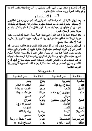 ج/ قال لوالده : ال ق به نا أبه هقات ب ا به , هأسرع للمندان نقات أعدائن 
هاو نن د شعرا ن نده ماسا لقتال عدهه . 
-7 الانتصار 
بعد هل عنترة لى المعركة ا قلبت المواونن ل الح عبس ه اهل الطائنون  
أن ن نطوا بعنترة فقت فااسا ضخما من و هاست داعن هلبس ا فلو نثبت لن 
الفرسان ثو اهلوا أن ن نطوا بن مرة أخرا فقت عنترة من و الكثنر هت مب 
ولن بعل فرسان عبس 
بعد ا ت اء المعركة ذاب عنترة لذى بنذت عبلذة نسذأل عن ذا فعذرف مذن أختذن  
مرهة أن الأعدا خطفوا عبلة هفرها ب ا فطاا بفرسن نرند الطرنق لى طذهء 
دهن أن نفكر ماذا ن نب 
فه الطرنق سمب ووتا فإذا امرأة ع وو فلما اقتر ههداا أخاه شنبو هقد  
تخفى فه وي امرأة لن ا ب عبلة لندل عنترة علن ا ذا طلب ا هأخبذره بأ ذن 
نعذرف مكذان عبلذذة عنذد بئذر الربابنذذة هالتقذى عنتذرة بالفرسذذان الثلاثذة الذذرنن 
أسرها عبلة فقت من و ها دا هفر الآخران هاكب عنترة فرسن عائذدا بعبلذة 
هاكذب شذنبو فذرس الطذائه القتنذ ههوذلوا عبسذا نذث نمتذ ج فن ذا فذرح 
النت اا ب ن الم ا هعندما عاد عنترة بعبلة خفت الم ذنبة فلذن نبذق ا 
الفر ة الكاملة . 
اللغويات 
الكلمة مرادفها الكلمة مرادفها 
نناف وا 
ك ول 
الكلال 
ماء 
ا نن 
تت دا 
متسربلا 
ام ه 
المروووة 
عطفوا 
نضربوا 
شنوخ )م( ك 
التعب 
× هوااي ) م( أمة 
رائر 
من أبونن مختلفنن 
الأو 
تن دا 
ابسا 
خسن 
المتماسكة 
أ نوا / أدااها 
نقدح 
المقفر 
ض ر 
ارائك 
تفري 
هلولة 
الفلاة 
نردف ا 
ع موا 
عناء 
بكرة 
نطنر 
العامر × ال د 
اضا × غضب 
هدك × م ا ك 
تط ن 
وراخ 
ال راء )ج( 
الفلواا 
نركب ا خلفن 
ومموا 
اا ة × تعب / م قة 
× ال باح الباكر 
 