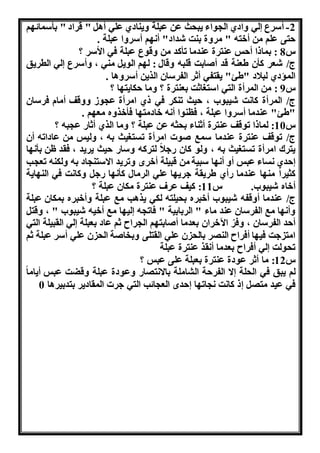 -2 أسرع له هادي ال واء نب ث عن عبلة هننادي عله أا " قراد " بأسمائ و 
تى علو من أختن " مرهة بنت شداد" أ و أسرها عبلة . 
س 8 : بماذا أ س عنترة عندما تأكد من هقوع عبلة فه الأسر ؟ 
ج/ شعر كأن طعنة قد أوابت قلبن هقال : ل و الون منه ، هأسرع له الطرنق 
المؤدي لبلاد "طئ" نقتفه أثر الفرسان الرنن أسرهاا . 
س 9 : من المرأة الته است اثت بعنترة ؟ هما كانت ا ؟ 
ج/ المرأة كا ت شنبو ، نث تنكر فه ذي امرأة ع وو ههقف أمام فرسان 
"طئ" عندما أسرها عبلة ، فلنوا أ ن خادمت ا فأخرهه مع و . 
س 10 : لماذا توقف عنترة أثناء ب ثن عن عبلة ؟ هما الري أثاا ع بن ؟ 
ج/ توقف عنترة عندما سمب ووا امرأة تست نث بن ، هلنس من عاداتن أن 
نترك امرأة تست نث بن ، هلو كان اهلا لتركن هساا نث نرند ، فقد ظن بأ ا 
دي ساء عبس أه أ ا سبنة من قبنلة أخرا هترند ااستن اد بن هلكنن تع ب 
كثنرا من ا عندما اأي طرنقة هرن ا عله الرمال كأ ا اه هكا ت فه الن انة 
أخاه شنبو . س 11 : كنف عرف عنترة مكان عبلة ؟ 
ج/ عندما أهقفن شنبو أخبره ب نلتن لكه نراب مب عبلة هأخبره بمكان عبلة 
هأ ا مب الفرسان عند ماء " الربابنة " فات ن لن ا مب أخنن شنبو " ، هقت 
أ د الفرسان ، هفرّ الآخران بعدما أوابت و ال راح ثو عاد بعبلة له القبنلة الته 
امت هت فن ا أفراح الن ر بال ن عله القتلى هبخاوة ال ن عله أسر عبلة ثو 
ت ولت له أفراح بعدما أ قر عنترة عبلة 
س 12 : ما أثر عودة عنترة بعبلة على عبس ؟ 
لو نبق فه ال لة ا الفر ة ال املة باا ت اا هعودة عبلة هقضت عبس أناما 
فه عند مت ذ كا ت ات ا دا الع ائب الته هرا المقادنر بتدبنراا 0 
