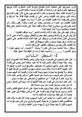 لترا ووات ا على وف ة الماء لت لح شعراا الرا اضطر أثناء هرن ا 
ههوف ا عنترة بأ ا عرااة نا عة أه أق وا ة باسمة سقااا الندا 0 
س 17 :لماذا قالت عبلة :) سبك نا عنترة ك ت رئ ن علىّ( ؟لأن عنترة قدم ل ا 
هعاء اللبن همنب منن الفتناا هأور على أن نقدمن لعبلة قائلا ارا شرابك نا 
سندتى 0س 18 : ماذا طلبت الفتناا من عنترة ؟ هما اده علن ن ؟ 
طلبت الفتناا من عنترة أن نن دان بعضا من شعره هلكنن افل هقال : لن 
أ د تى تأمر ه سندته ) عبلة ( هقد هافقت عبلة على اده لل عر تى ن ت 
الفتناا هبخاوة مرهة ابنة عم ا شداد . 
س 19 : كنف كان ال عنترة أثناء اده لل عر ؟ هما موقف الفتناا ؟ 
كان نثب فه مرح ه اط هن وا كنف ن رع الأبطال هن م الأعداء تى ذا ما 
هو له ال ل ادأا فسن هااح ننلر له عبلة أثناء اده لل عر تى ا ت ى 
من اده هاو نل ث هوداه نعلوا هن بط فى عنف . 
أما الفتناا فكُن نضربن هن فقن بأكف ن عله هقب اده . 
س 20 : ماذا أ دا مرهة فه عنترة ؟ هلماذا ؟ أ دا : أما اأنت و عنترة * 
نسنر القسواة .............. هالسبب أ ا أاادا أن ت نت ابنة عم ا عبلة . 
-2 البطل الثائر 
كان عنترة نت ول فه ال راء ننا هكان ن عر بالخطأ لأ ن أف ح أه لمح  
ب ب عبلة نث ا ننلر الناس لنن ا أ ن عبذد هلكنذن كذان ن ذس فذه فسذن 
بأ ن بط عذبس هأ ذو مذدننون لذن ب نذات و هتفذرنا كذر ال ذر عذن و ذا 
أغاا علن و الأعداء ثو ا نأخر سوا ف س و من ال نائو هاغو ارا ف و ا 
ن كو ها نف ح بما ن ن من و هنمذلأ قلبذن ذا هغضذبا أ ذن فذن و م ذرد 
عبد هكان عنترة ن ب سنده شداد با شدندا فكثنرا ما كان نقسو علنن شداد 
ها ن ند عنترة عن قولن " لن تستطنب أن ت رفنه عن بك نا سندي 
كان عنترة نتساءل فه فسن عن كلمة قالت ا لن أمن وبنبة فه ال ر هاذه  
أ ن ابن شداد هنسائ فسن عن مدا و ة ذلك 
هأثناء ذلك كان نتركر عبلة هنلوم فسن أ نا ا على أ ن قد ا دفب فتكلو هأ د  
ال عر هسبب رها ل ا ثو نلوم فسن على أ ن نرضى بالبقاء فه عبس عبدا 
خاوة ذا كان فعلا ابنا ل داد كما قالت لن أمن 
كذذان عنتذذرة كثنذذرا مذذذا نخلذذو لذذى أخنذذن شذذذنبو نبثذذن آام فسذذن هقذذد كا ذذذا  
متناقضنن فعنترة نضنق ذاعا ب ناة العبودنة هالرق ه ن كان ن ب قومن أما 
شنبو فكان ا نعبأ ب ناة الرق ا ن من سوا الطعام هال را 
 