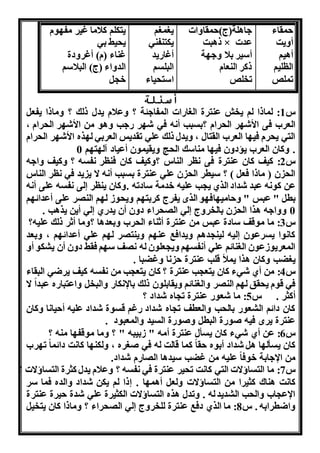 مقاء 
أهنت 
أانو 
الللنو 
تملص 
هاالة)ج( مقاهاا 
ذابت × عدا 
أسنر بلا هه ة 
ذكر النعام 
تخلص 
ن م و 
نكتنفنه 
أغااند 
البلسو 
است ناء 
نتكلو كلاما غنر مف وم 
ن نط به 
غناء )م( أغرهدة 
الدهاء )ج( البلاسو 
خ 
أسئلة 
س 1: لماذا لو نخش عنترة ال اااا المفاهئة ؟ هعلام ندل ذلك ؟ هماذا نفع 
العر فى الأش ر ال رام ؟بسبب أ ن فه ش ر اهب هاو من الأش ر ال رام ، 
الته ن رم فن ا العر القتال ، هندل ذلك عله تقدنس العربه ل ره الأش ر ال رام 
. هكان العر نؤدهن فن ا مناسك ال ا هنقنمون أعناد آل ت و 0 
س 2: كنف كان عنترة فى لر الناس ؟هكنف كان فنلر فسن ؟ هكنف هاهن 
ال ن ) ماذا فع ( ؟ سنطر ال ن عله عنترة بسبب أ ن ا ن ند فه لر الناس 
عن كو ن عبد شداد الري ن ب علنن خدمة سادتن .هكان ننلر لى فسن على أ ن 
بط " عبس " ه امن اف و الرا نفرج كربت و هن وو ل و الن ر على أعدائ و 
0 ههاهن ارا ال ن بالخرهج له ال راء دهن أن نداي له أنن نراب . 
س 3: ما موقف سادة عبس من عنترة أثناء ال ر هبعداا ؟هما أثر ذلك علنن؟ 
كا وا نسرعون لنن لنن داو هندافب عن و هننت ر ل و عله أعدائ و ، هبعد 
المعرنووعون ال نائو عله أ فس و هن علون لن ف س و فقط دهن أن ن كو أه 
ن ضب هكان ارا نملأ قلب عنترة ا هغضبا . 
س 4: من أي شهء كان نتع ب عنترة ؟ كان نتع ب من فسن كنف نرضه البقاء 
فه قوم ن قق ل و الن ر هال نائو هنقابلون ذلك بالإ كاا هالبخ هاعتبااه عبدا ا 
أكثر . س 5: ما شعوا عنترة ت اه شداد ؟ 
كان دائو ال عوا بال ب هالعطف ت اه شداد اغو قسوة شداد علنن أ نا ا هكان 
عنترة نرا فنن وواة البط هوواة السند هالمعبود . 
س 6: عن أي شهء كان نسأل عنترة أمن " وبنبن " ؟ هما موقف ا منن ؟ 
كان نسأل ا ا شداد أبوه قا كما قالت لن فه و ره ، هلكن ا كا ت دائما ت ر 
من الإهابة خوفا علنن من غضب سنداا ال اام شداد. 
س 7: ما التساؤاا الته كا ت ت نر عنترة فه فسن ؟ هعلام ندل كثرة التساؤاا ؟ 
كا ت اناك كثنرا من التساؤاا هلع أام ا . ذا لو نكن شداد هالده فما سر 
الإع ا هال ب ال دند لن . هتدل اره التساؤاا الكثنرة عله شدة نرة عنترة 
هاضطرابن . س 8: ما الري دفب عنترة للخرهج له ال راء ؟ هماذا كان نتخن 
 