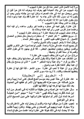 س 17 ما الأو الرا ا دا منن ك من عنترة شنبو ؟ 
هلد شنبو را فى بلاد ال ب ة ف و نعرف أباه هنعرف أ ن كان را قب أن 
نسبى هن م مب أمن لى اره ال راء هكان أبوه من هلدتن هلنس ن ب أن 
نكون لن أ سوا ذلك الأ الرا هاء بن أما عنترة فقد هلد عبدا هأبوه شداد 
هلن نكون عنترة را ا ذا اعترف بن هالده . 
س 18 : ما الرا نمثلن عنترة ل نبو ؟ 
كان عنترة افنق لعبن فى و ره هعندما كبر هقوا ساعده اأا فنن أملن 
هعندما واا فااس عبس اأا فنن عدتن هملاذه 0 
س 19 : وف شنبو كما هوفن عنترة ؟ بو هوف عنترة شنبو ؟ 
-1 سرنب كالللنو " ذكر النعام " 2- منخاااه هاسعان مث منخااي ال ان 
الأون . 3- ش اع القلب طنب النفس 4- ن ا منلر الدماء . 
س 20 : لماذا ا ن عر شنبو بآام ال وق هال ب ؟ 
لأن همنب النساء عنده فه من لة ها دة ، فلنس لوا دة من ة عله الأخرا فكل ن 
نرق ن هن ننن هنكندن لبعض ن البعل ، فلا فرق بنن ن ا فه طول الأ ف 
هق راا أه سعة الفو أه هضنقن . 
س 21 : من أي شهء كان نخاف شنبو عله عنترة ؟ 
من ا ك اف ب عنترة لعبلة هذلك بقول ال عر فى م اسن ا هكان نخاف علنن 
" مالك بن قراد " هالد عبلة هابنن المتكبر " عمره " الري لن نسمح بأن نقال 
أن عبدا ننلر لأختن لرة ب هشوق . 
هكان نري أن عبلة ا ت ب فه عنترة سوا ال عر ، فإذا قن ل ا أن عنترة 
نخطب ا لض كت هقالت : ا أاند منن سوا ال عر 
-3 الطريق إلى الحقيقة 
عاد عنترة لى لة عبس بعذد موسذو ال ذا فذدخ علذى أمذن وبنبذة هاذو  
نن فسألتن عن سبب ن فلو ن ب ا أهل الأمر ثو عنف ذا فذه ال ذدنث 
بعد ذلك مبننا ل ا كران ل ا هأغلت ل ا القول 
سأل عنترة أمن عن أولن هعذن قنقذة مذا قالتذن لذن فذه ال ذ ر مذن أ ذن  
ابن شداد فأقرا وبنبذة بذرلك ف ذه " تا ذا " ابنذة " من ذو "مذن ال ب ذة 
أسراا شداد أهل الأمر ثو استول ا عنترة هأ ذا علذى دنذن المسذنح الذري 
ندعو لى التواضب 
تع ب عنترة من موقف أبنن منن هأقسو أن ن م أباه علذى ااعتذراف بذن  
ه ا سنترك عبسا هن ذنو فذه ال ذ ااي تذى ن لذك هلكذن وبنبذة تطلذب 
منن أا ن دث أباه فه ذلك خوفا على عنترة هلما علمت مذن طبذاع شذداد 
 