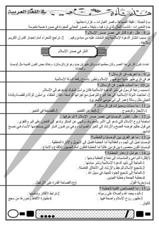 ب) الجملة : دقيقة الصياغرة ــ قصر العبارات ــ غرزارة معانهيها . 
جـ) التعبيرات : تناسب الحال الذي ترد فيه ــ بليغة ــ تصور المعانهي المجردة في صورة حسية ملموسة . 
س 8 : علل : قوة النثر في عصر صدر السلم ؟ 
-1 بسبب انهتشار الدعوة السلمية وما اشتملت عليه من مبادئ وقيم . 2- تراجع الشعراء أمام إعجــاز القــرآن الكريــم 
وبلغرته . 
االلننثثرر ففيي صصددرر االلسسللمم 
تعددت فنون الثر في هذا العصر وكان معظمها قديم ولكن ظهر فن جديد وهو فن (الرسائل) ، وهناك بعض الفنون القديمة مثل الوصايا 
والخطابة . 
س 9 : ما تعريف فن الرسائل ؟ 
هو فن نهثري ظهر جديدا مع ظهور السلم وتطور باتساع رقعة الدولة السلمية . 
س 10 : ما أسباب ظهور فن الرسائل ؟ 
-1 بسبب رغربة الرسول في نهشر الدعوة السلمية فكان يراسل الملوك ليدعوهم إلى السلم. 
-2 احتاجت الدولة السلمية إلى هذا النوع للتواصل مع أجزائها الواسعة ، فكان الخلفاء يراسلون الولة والقضــاة وقــادة 
الجيش مثل رسالة (عمر إلى أبي موسى الشعري). 
س 11 : ما سمات ومميزات فن الرسائل ؟ 
-1 اليجاز والوضوح . 2-البعد عن التفخيم . 3-الفصاحة في التعبير . 
س 12 : علل : تطور الوصايا في عصر صدر السلم ؟ ثم عرفها . 
استجابة لروح السلم التي تدعو إلى المر بالمعروف والنهي عن المنكر وتدعو إلى التعاون على البر والتقوى . 
هي قول حكيم غررضه النصح والرشاد إلى الخير والصواب ، وهي من فنــون النــثر الــتي يســتخدمها الدبــاء فــي نهصــح 
أبنائهم . 
س 13 : ما هو الفرق  بين الوصايا والخطب؟ 
الوصايا تميل إلى الهدوء والعقلنهية أما الخطبة فتميل إلى التهويل والثارة العاطفية . 
الوصايا تكون محصورة بين فردين غرالباً أما الخطبة فتكون أمام الجمهور للقناع والمتاع . 
س 14 : عوامل ازدهار الخطابة ؟ 
(أ)كثرة الدواعي والمناسبات إلى تحتاج الخطبة ومنها : 
-1 الحاجة إلى تأييد الدعوة السلمية ونهشر مبادئها . 
-2 تشجيع السلم للوعظ والرشاد إلى الخلق  الفاضلة . 
-3 الحاجة إلى تشجيع الجنود للجهاد في سبيل ال . 
-4 خطبة الجمعة وخطبة العيدين. 
(ب) حرية القول. (ج) الفصاحة القدرة على الرتجال . 
س 15 : ما الخصائص الفنية للخطبة ؟ 
-1 البدء بحمد ال والصلة على رسوله . 2-ترابط الفكار وتسلسلها . 
-3 ظهور روح السلم واضحة فيها . 4-طهارة اللفاظ وتحررها من سجع 
الكهان . 
 