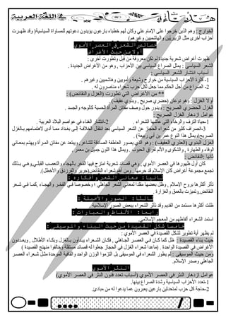 الخوارج : وهم الذين خرجوا على المام  علي وكان لهم خطباء بارعون يؤيدون دبعوتهم للمساواة السياسية( وقتد ظهصصرت 
أحزاب أخرى مثل الزبيريّيين والهاشميين وغةيرهم) 
خصائص الشعر ف العصر المووي 
أول مون حيث الغرراض 
ظهرت أغةراض شعرية جديدة لم تكن معروفة من قتبل وتطورت أخرى : 
الشعر السياسي : يمثل الصراع السياسي بين الحزاب , وهو من الغةراض الجديدة . 
أسباب انتشار الشعر السياسي : 
-1 كثرة الحزاب السياسية من خوارج وشيعة وأمويين وهاشميين وغةيرهم . 
-2 الصراع من أجل الحكم مما جعل لكل حزب شعراء مناصرون له . 
** من الغةراض التي تطورت (الغزل والنقائض) : 
أول الغزل : وهو نوعان (حضري صريح , وبدوي عفيف) . 
الغزل الحضري الصريح : ويدور حول وصف مفاتن المرأة الحسية كالوجه والجسد . 
عوامل ازدبهار الغزل الصريح : 
-1 حياة الترف والرخاء التي عاشها الشعراء . 2-انتشار الغناء في عواصم البلدب العربية . 
-3 انصراف كثير من شعراء الحجاز عن الشعر السياسي بعد انتقال الخلفصة إلصى بغصدادب ممصا أدبى لهتمصامهم بصالغزل 
الصريح(ويمثل هذا النوع عمر بن أبي ربيعة) . 
الغزل البدوي (العذري العفيف) : وهو الذي يصور العاطفة الصادبقتة للشاعر, ويبتعد عن مفاتن المصرأة ويهتصم بمعصاني 
الوفاء والطهارة , والشكوى واللم لفراق الحبوب . ويمثل هذا اللون جميل بن معمر . 
ثانيا :النقائض : 
كان أول ظهورها في العصر الموي , وهي قتصائد شعرية امتزج فيها الفخر بالهجاء والتعصب القبلصصي,وهصصي بصصذلك 
تجمع مجموعة أغةراض كان السلم  قتد حرمها . ومن أهم شعراء النقائض(جرير والفرزدبق والخطل). 
ثانيا: موعاني الشعر وأفكاره : 
تأثر أكثرها بروح السلم  , وظل بعضها مقلدا لمعاني الشعر الجاهلي ؛ وخصوصا فصصي الفخصصر والهجصصاء ,كمصصا فصصي شصصعر 
النقائض,وتميزت بالعمق والغزارة . 
ثالثا: الصور والخيلة : 
ظلت أكثرها مستمد من القديم وقتد تأثر الشعراء ببعض الصور السلمية . 
رابعا: اللفاظ والعبارات : 
استمد الشعراء ألفاظهم من المعجم السلمي. 
خاموسا شكل القصيدة مون حيث البناء والوسيقى : 
لم يظهر أية تطوير لشكل القصيدة في العصر الموي : 
حيث بناء القصيدة : ظل كما كصان فصي العصصر الجصاهلي , فكصان الشصصعراء يبصدأون بصالغزل وبكصاء الطلل , ويعصصددبون 
الغةراض في القصيدة الواحدة . (ماعدا شعراء الغزل في الحجاز جعلوا له قتصائد مستقلة وخالفوا منهنج القصيدة ) 
ومن حيث الموسيقى : لم يطور الشعراء في الموسيقى بل التزموا الوزن الواحد والقافية الموحدة مثصصل شصصعراء العصصصر 
الجاهلي وصدر السلم . 
النثر المووي 
عوامل ازدبهار النثر في العصر الموي (أسباب تعددب فنون النثر في العصر الموي) 
-1 تعددب الحزاب السياسية وشدة الصراع بينها. 
-2 حاجة كل حزب لمتحدثين بارعين يعبرون عما يدعوا له من مبادبئ. 
 