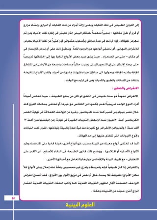 العلوم البيئية 
45 
إلى التوازن الطبيعى فى تلك الغابات ويعنى إزالة أجزاء من تلك الغابات أو البرارى وإنشاء مزارع 
أو قرى أو طرق مكانها - تدميراً متعمداً للنظام البيئى الذى تعيش فى إطاره تلك الأحياء ومن ثم 
تتعرض للهلاك ، فإذا تم ذلك فى عدة مناطق وبأسلوب عشوائى فإن كثيراً من تلك الأحياء تتعرض 
للانقراض النهائى ، أى تختفى أنواعها من الوجود تماماً ، وينطبق ذلك على أى تدخل للإنسان فى 
أى مكان - حتى فى الصحراء .. حيث يؤدى صيد بعض الأنواع النادرة بها إلى اختفائها تدريجياً 
حتى درجة الاندثار ، بل إن التدهور البيئى يصيب حالياً مساحات واسعة من الأراضى فى المناطق 
الجافة وشبه الجافة ويحولها الى مناطق جرداء فتهلك ما بها من أحياء وتقدر الأنواع المنقرضة 
بالمئات من النباتات والطيور والثديات وهى فى تزايد مع الوقت . 
الانقراض والتطور : 
الانقراض عموماً هو حدث طبيعى فى التطور لو كان من صنع الطبيعة - حيث تختفى أحياناً 
أفراد النوع الواحد تدريجياً لعدم نجاحها فى التنافس مع غيرها ،أو تختفى جماعات النوع كله 
خلال عصر جيولوجى قصير كما حدث للديناصور ، وغيره من الزواحف العملاقة فى نهاية العصر 
الكريتاسى )منذ 70 مليون سنه( ولبعض الثدييات الكبيرة فى نهاية زمن البلستوسين )منذ 13 
ألف سنة (. وقديتزامن الانقراض مع تغيرات مناخية ضارة بالبيئة ونباتاتها ، فتزول تلك النباتات 
وتجوع الحيوانات التى تتغذى عليها إلى حد الهلاك ، 
كما قد تختفى أنواع معينة من البيئة بسبب غزو أنواع أخرى دخيلة قادرة على المنافسة وطرد 
الأنواع الأصلية أو اقتلاعها ، ويوضح ذلك قانون الطبيعة فى البقاء للأصلح ، أى الأقدر على 
التعايش - مع ظروف البيئة والإفادة من مواردها والتعامل مع أحيائها الأخرى ، 
والانقراض إذا كان طبيعياً فإنه يتم ببطء وتدرج غير محسوس ينشأ عنه إحلال بيئى لأنواع تملأ 
مكان الأنواع المنقرضة فلا يحدث خلل أو نقص فى توزيع الأدوار بين الأنواع ، فقد أفسح انقراض 
الزواحف الضخمة المجال لظهور الثدييات القديمة كما واكب اختفاء الثدييات القديمة انتشار 
انواع أخرى حديثه من الثدييات وهكذا . 
 