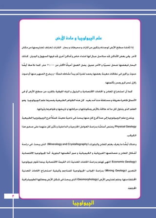 الچيولوچيا 
3 
ض8 علم الچيولوچيا و مادة الأر 
إذا تأملنا سطح الأرض لوجدناه يتكون من قارات و محيطات و بحار. القارات تختلف تضاريسها من مكان 
لآخر. وفى بعض الأماكن نجد سلاسل جبال لها امتداد خاص و أماكن أخرى نجد فيها السهول و الوديان. كذلك 
البحار فبعضها ضحل نسبيًا و الآخر عميق، يصل العمق أحيانًا لأكثر من 11.000 متر. كما نلاحظ أيضًا 
حدوث براكين فى نطاقات معينة بعضها يخمد لفترة ثم يبدأ نشاطه فجأة - و يخرج الصهير منها أو صوت 
زلازل تدمر قرى ومدن بأكملها. 
كما أن استخراج المعادن و الخامات الاقتصادية و البترول و المياه الجوفية بالقرب من سطح الأرض أو فى 
الأعماق ظاهرة معروفة و مستغلة منذ أمد بعيد. كل هذه الظواهر الطبيعية يفسرها علم الچيولوچيا. وهو 
العلم الذى يتناول كل ما له علاقة بالأرض ومكوناتها و حركاتها و تاريخها و ظواهرها وثرواتها. 
ويتفرع علم الچيولوچيا إلى عدة أفرع كل منها يبحث فى ناحية معينة، فمثلاً فرع الچيولوچيا الطبيعية 
يختص أساسًا بدراسة العوامل الخارجية و الداخلية و تأثير كل منهما على صخور هذا Physical Geology 
الكوكب. 
الذى يبحث فى دراسة )Mineralogy and Crystallography( و هناك أيضًا ما يعرف بعلم المعادن والبلورات 
أشكال المعادن و خصائصها الفيزيائية و الكيميائية و صور أنظمتها البلورية. أما الجيولوجيا الاقتصادية 
فهى تهتم بدراسة الخامات المعدنية ذات القيمة الاقتصادية بينما تقوم جيولوجيا ) Economic Geology( 
بدراسة الجوانب الجيولوجية للمناجم وكيفية استخراج الخامات المعدنية )Mining Geology( التعدين 
الذى يبحث فى شكل الأرض ومعالمها الطوبوغرافية )Geomorphology( المختلفة منها. وعلم تضاريس الأرض 
المختلفة. 
 