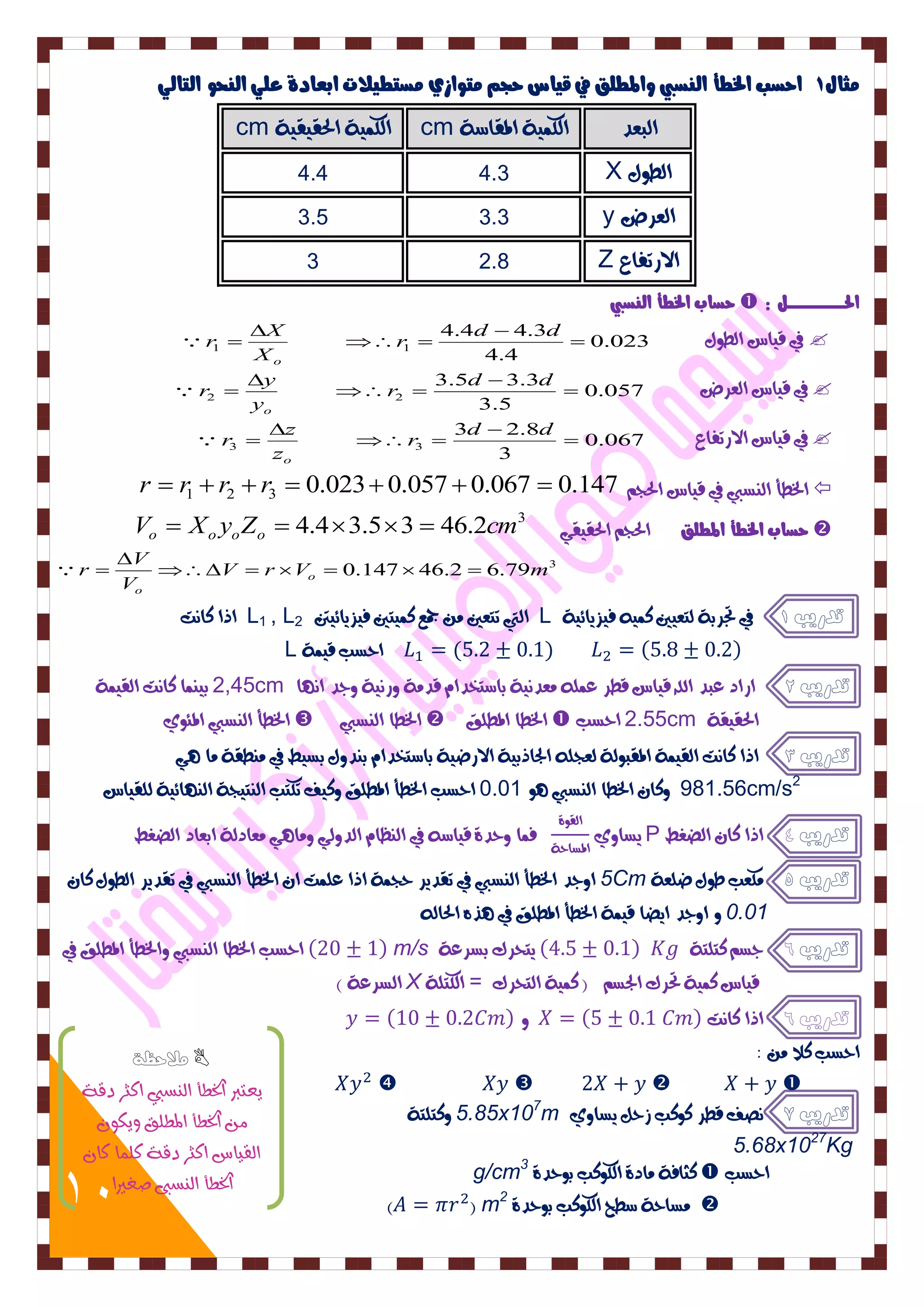 10 
جًاي 1 احضب الخطأ اه ضِبي والمطوق في قياس حج تًواسي ضًتطيلات ابعادة عوي اه حِو اهتاهي 
cm الكى ٛٗ الحق قٗ ٛٗ cm البعد الكى ٛٗ المقاضٛ 
4.4 4.3 X الط هٕ 
3.5 3.3 y العسض 
3 2.8 Z الازتفاع 
حضاب الخطأ اه ضِبي  : الحدددددددددددددددددددددددددى 
في ق اٗس الط هٕ 0.023  
4.4 
4.4 4.3 
1 1  
 
  
 
 
d d 
r 
X 
X 
r 
o 
 
في ق اٗس العسض 0.057  
3.5 
3.5 3.3 
2 2  
 
  
 
 
d d 
r 
y 
y 
r 
o 
 
في ق اٗس الازتفاع 0.067  
3 
3 2.8 
3 3  
 
  
 
 
d d 
r 
z 
z 
r 
o 
 
r  r1  r2  r3  0.0230.057 0.067  الخطأ ال طٍبي في ق اٗس الحجي 0.147  
Vo  Xo yoZo  4.43.53  46.2cm حضاب الخطأ المطوق الحجي الحق قٗ 3  
3 V r V 0.147 46.2 6.79m 
V 
V 
r o 
o 
      
 
  
اذا كاتٌ L1 , L التي تتعين و جمع كى تٗين ف صٗ اٖئ تٗن 2 L تدريب 1 في تجسبٛ لتع يٗن كى ف صٗ اٖئ ٛٗ 
L ( ) ( ) احطب ق ىٗٛ 
2,45 ب ىٍٗا كاتٌ الق ىٗٛ cm تدريب 2 ازاد عبد الله ق اٗس قطس عىم وعد ٌٛٗ باضتددا قدوٛ زٔ ٌٛٗ جٔد ا اٌّ 
الخطأ ال طٍبي المئ ٕٙ  الخطا ال طٍبي  الخطا المطمق  2.55 احطب cm الحق قٗٛ 
تدريب 3 اذا كاتٌ الق ىٗٛ المقب لٕٛ لعجم الجاذب ٛٗ الازض ٛٗ باضتددا ب دٍ هٔ بط طٗ في و طٍقٛ وا 981.56cm/s2 كٔا الخطا ال طٍبي 0.01 احطب الخطأ المطمق كٔ فٗ تكتب ال تٍ جٗٛ ال اٍّئ ٛٗ لمق اٗس 
طٖا ٙٔ الق ٕٚ P تدريب 4 اذا كا الضػط 
المطاحٛ فىا حٔدٚ ق اٗض في ال ظٍا الد لٔ ؤا وعادلٛ ابعاد الضػط 
5 ا جٔد الخطأ ال طٍبي في تقد سٖ حجىٛ اذا عمىت ا الخطأ ال طٍبي في تقد سٖ الط هٕ كا Cm تدريب 5 وكعب ط هٕ ضمعٛ 
0.01 ا جٔد اضٖا ق ىٗٛ الخطأ المطمق في رِ الحال احطب الخطا ال طٍبي ألخطأ المطمق في ( ) m/s تدريب 6 جطي كتمتٛ ( ) تٖحسك بطسعٛ 
الطسعٛ ( X ق اٗس كى ٛٗ تحسك الجطي ) كى ٛٗ التحسك = الكتمٛ 
تدريب 6 اذا كاتٌ ( ) ( ) 
احطب كلا و : 
    
5.85 كٔتمتٛ x107m تدريب 7 صٌف قطس ك كٕب شحن طٖا ٙٔ 
5.68x1027Kg 
g/cm3 كجافٛ وادٚ الك كٕب ب حٕدٚ  احطب 
) ( m2 وطاحٛ ضطح الك كٕب ب حٕدٚ  
ملاحظة  
ٙعتبر اترطأ اه طِبي اكجس دقٞ 
اترطأ المطوق ٙٗل اهقٚاع اكجس دقٞ كو اٌ كا اترطأ اه طِبي صػيرا 
 