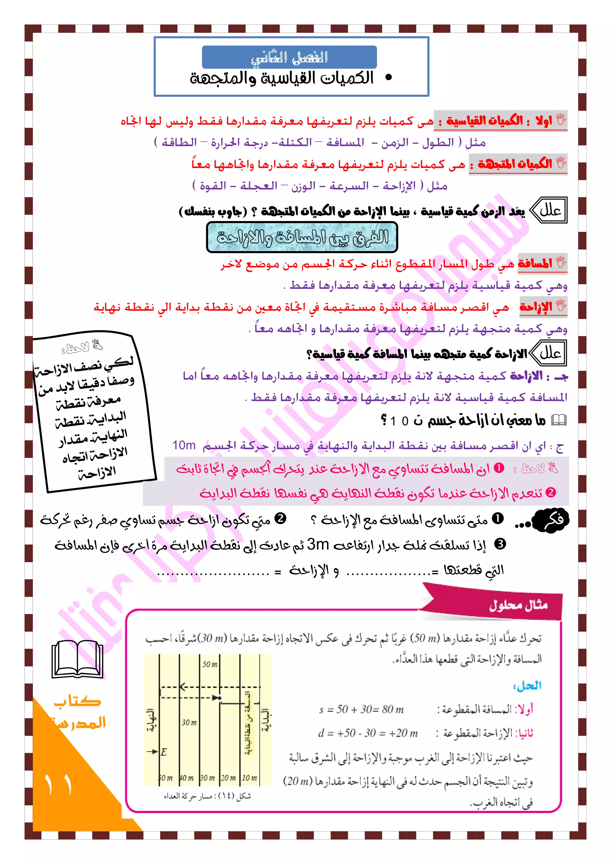 11 
• الكميات القياسية والمتجهة 
الفصل الثاني 
 اولا : اهل يٌات اهقياصية : 
 اهل يٌات المتج ةٔ : 
علل يعٌد اهش ك يٌة قياصية ، بي اٌِ الإساحة اهل يٌات المتج ةٔ ؟ )جاوب ب فِضم( 
 المضافة 
 الإساحة 
علل الاساحة ك يٌة تًج بي اٌِ المضافة ك يٌة قياصية؟ 
جددددد : الاساحة 
 ما معني ا ازاحة جصه 10m ؟ 
10m 
 لاحظ :  ا المطافٞ تتطا ٜٗ عً الاشاحٞ ع دِ ٙتحسن اتدط في اتجاٝ ثابت 
 ت عِد الاشاحٞ ع دِ اً تل قُطٞ اه أِٙٞ ٛٓ فُط أ قُطٞ اهبداٙٞ 
فلس  تًٟ تتطا ٠ٗ المطافٞ عً الإشاحٞ ؟  تًي تل اشاحٞ دط تطا ٜٗ صفس زغ تحسكٞ 
 إذا تطوقت نموٞ دداز ازتفاع 3m ث عادت إلى قُطٞ اهبداٙٞ سًٝ أخس ٠ فإ المطافٞ 
اهتي قطعت أ =.................. الإشاحٞ = ........................ 
 
كتاب 
المدرسة 
 