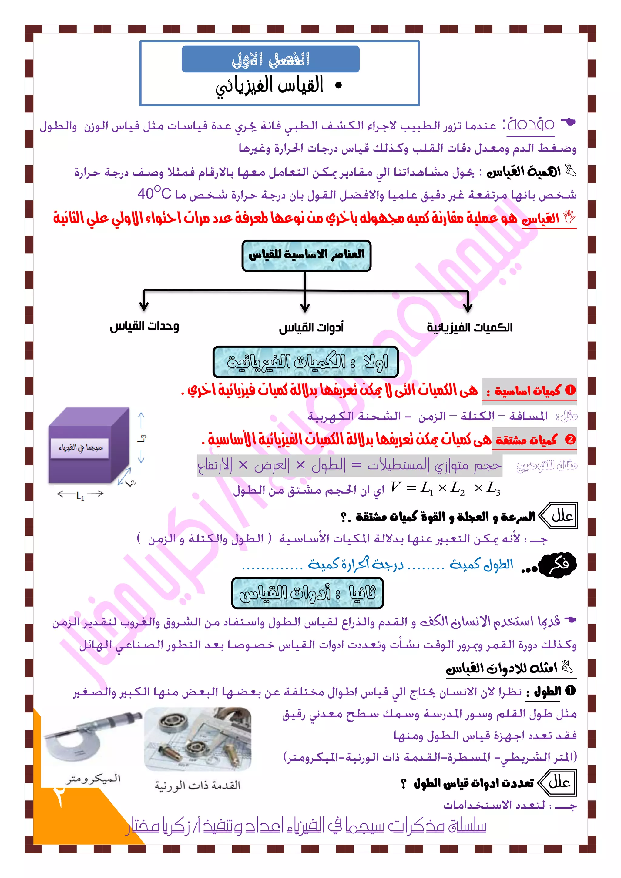 2 
• القياس الفيزيائي 
الفصل الاول 
الكميات الفيزيائية أدوات القياس وحدات القياس 
:  
ا ىِ ٛٗ الق اٗس :  
40OC 
الق اٗس  وٍ عنلية مقارىة كني لد وَل باخري م ىوع اَ لمعرفة عدد مرات احتواء الاولي علي الثاىية 
ك يٌات اصاصية : ىٍ اللنيات التى لا يمل تعريف اَ بدلالة كنيات فيسيائية اخري .  
مثل: 
ك يٌات صًتقة ىٍ كنيات يمل تعريف اَ بدلالة اللنيات الفيسيائية الأشاشية .  
الارتفاع × العرض × مثال للتوضيح حجم متوازي المستطيلات = الطول 
1 2 3 V  L  L  L 
علل اهضزعة و اهعجوة و اهقوة ك يٌات صًتقة .؟ 
فلس اهط ي٘ ك ٌٚٞ ........ دزدٞ اتذسازٝ ك ٌٚٞ ............. 
قديما اضتدد الاطُا اهلف  
اوجم للاد أت الق اٗس  
اهطوي :  
علل تعددت ادوات قياس اهطوي ؟ 
صلضلة مذكزات صيجنا في الفيشياء اعداد وتهفيذ أ/ سكزيا مختار 
اهع اِصز الاصاصية هوقياس 
 
