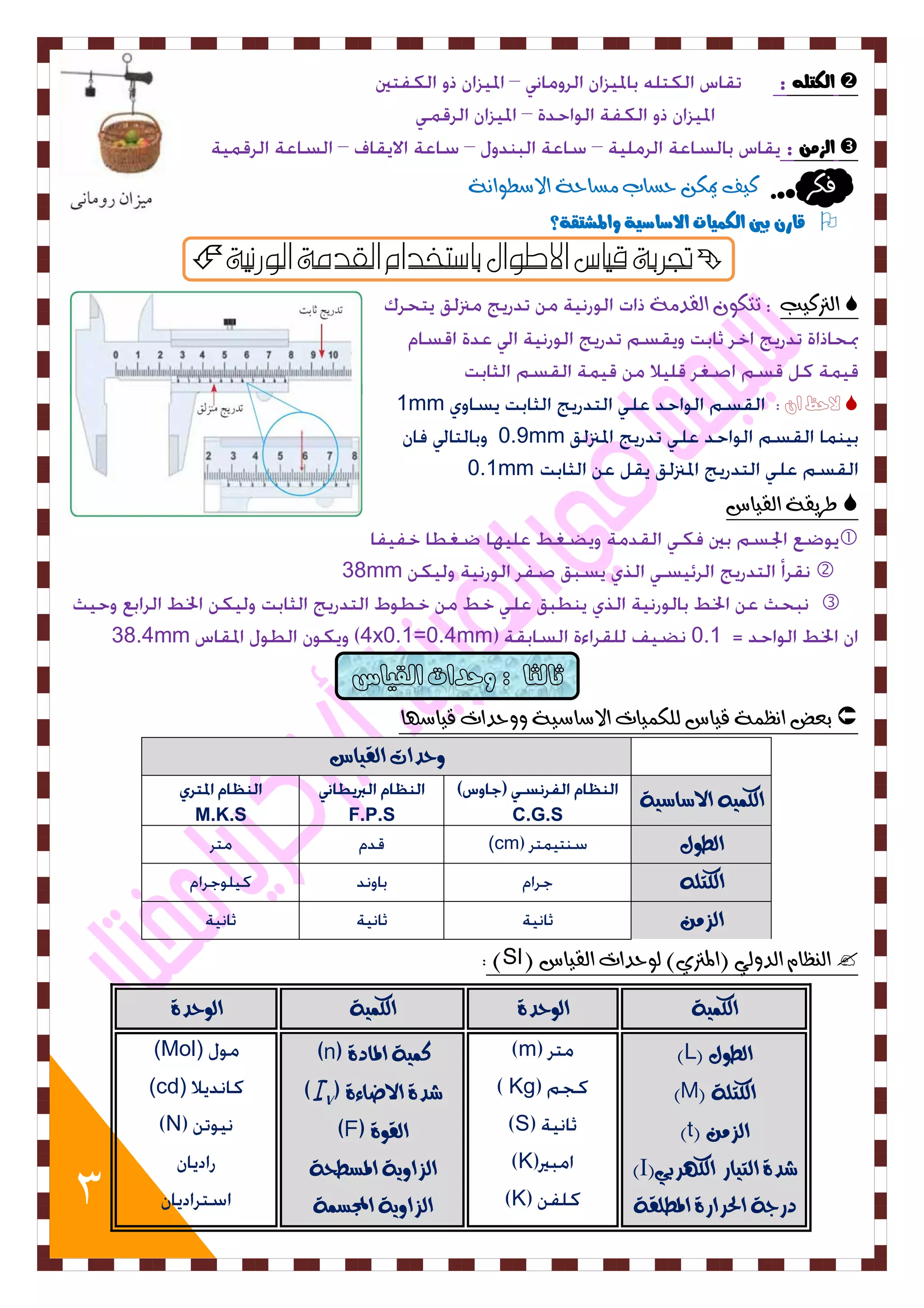 3 
 اهلتو : 
 اهش : 
فلس كٚف يمل حطاب طًاحٞ الاضط اُ٘ٞ 
 قار بين اهل يٌات الاصاصية والمصتقة؟ 
 تجزبة قياس الاطوال باصتخدام القدمة الورنية  
 اهتركٚب : تتل اهقد ًٞ 
 لاحظ ان 1mm0.9mm 
0.1mm 
 طسٙقٞ اهقٚاع 
 
38mm 
 0.1 4x0.1=0.4mm38.4mm 
 بعض ا ظُ ٌٞ قٚاع هول ٌٚات الاضاضٚٞ حٗٗدات قٚاض أ 
حٔدات الق اٗس 
الكى الاضاض ٛٗ C.G.S 
F.P.S 
M.K.S الط هٕ (cm الكتم الصو  اه ظِا اهد هٗٛ )المترٜ( ه ح٘دات اهقٚاع ) SI ) 
الكى ٛٗ ال حٕدٚ الكى ٛٗ ال حٕدٚ 
الط هٕ ) L ) 
الكتمٛ ) M ) 
الصو ) t ) 
شدٚ الت اٗز الك سّب )٘ I ) 
دزجٛ الحسازٚ المطمقٛ 
mKg 
SKK 
كى ٛٗ المادٚ (n) شدٚ الاضاءٚ () الق ٕٚ (F) الصا ٖٛٔ المططحٛ 
الصا ٖٛٔ المجطىٛ 
(Mol) (cd) N  