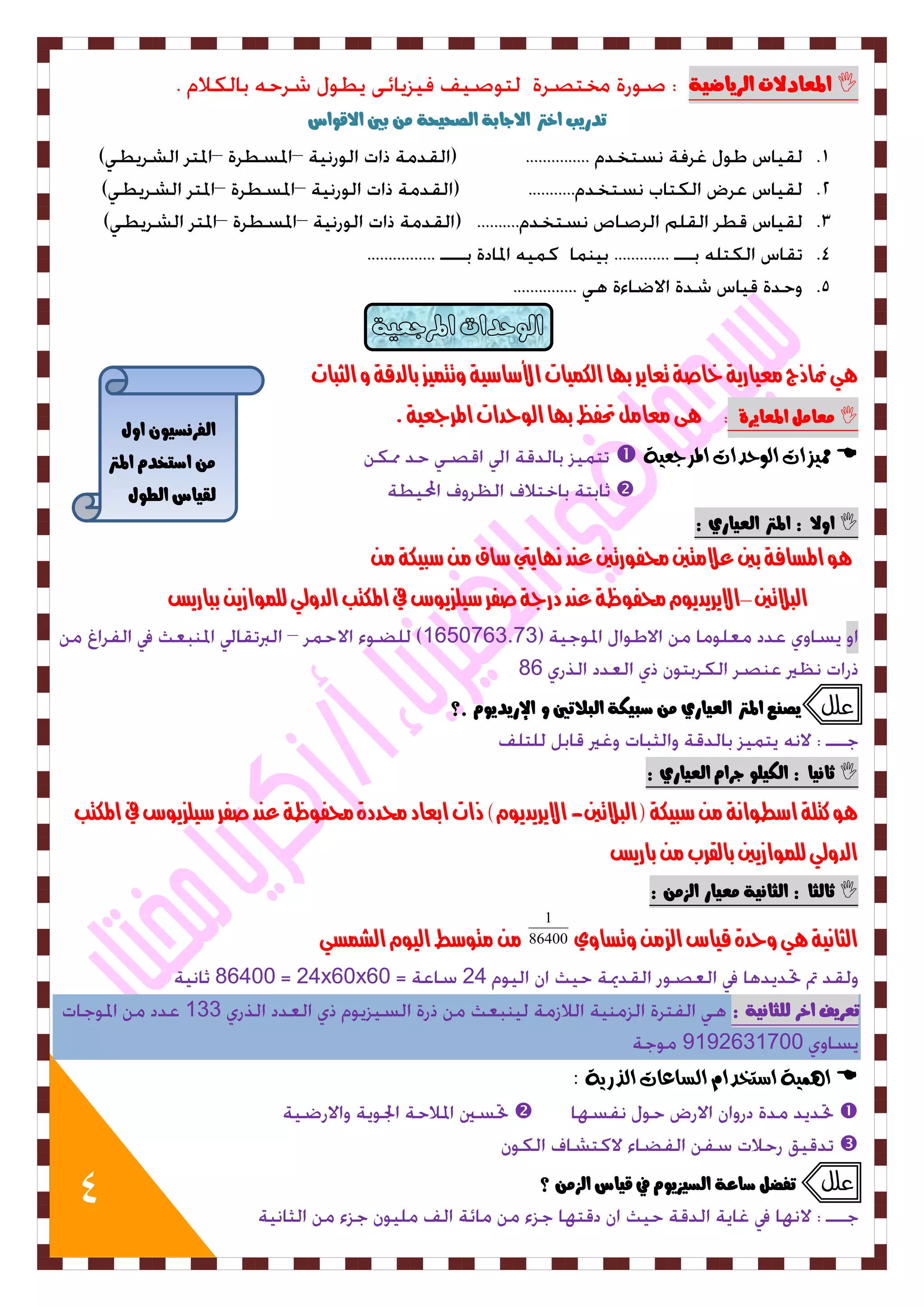 4 
المعادلات اهزياضية  
تدريب اختر الاجابة اهصحيحة بين الاقواس 
يٍ نماذج معيارية خاصة تعاير ب اَ اللنيات الأشاشية وتتنيس بالدقة و الثبات 
عًا ىً المعايزة ىٍ معامل تحفظ ب اَ الوحدات المرجعية .  
 مم صٗات ال حٕدات المسجع ٛٗ  
 
اولا : المتر اهعياري :  
وٍ المصافة بين علامتين لذفورتين عيد ى اَيتي شاق م شبيلة م البلاتين –الايريديوو لذفوظة عيد درجة صفر شيلسيوط في الملتب الدولي للنوازي بباريض 
1650763.73 
86 
علل يص عِ المتر اهعياري صبيلة اهبلاتين و الإريديو .؟ 
ثا يُا : اهليوو جزا اهعياري :  
وٍ كتلة اشطواىة م شبيلة )البلاتين- الايريديوو( ذات ابعاد لذددة لذفوظة عيد صفر شيلسيوط في الملتب 
الدولي للنوازيين بالقرب م باريض 
ثاهجا : اهجا يُة عًيار اهش :  
الثاىية يٍ وحدة قياط السم وتصاوي 86400 
1 
م متوشط اليوو الشنصي 
86400 24x60x60 24 
تعزيف اخز هوجا يُة : 133 
9192631700 
ا ىِ ٛٗ اضتددا الطاعات الرزٖٛ :  
  
 
علل تفطى صاعة اهضيشيو في قياس اهش ؟ 
اهفز ضُيو اوي 
اصتخد المتر 
هقياس اهطوي 
 