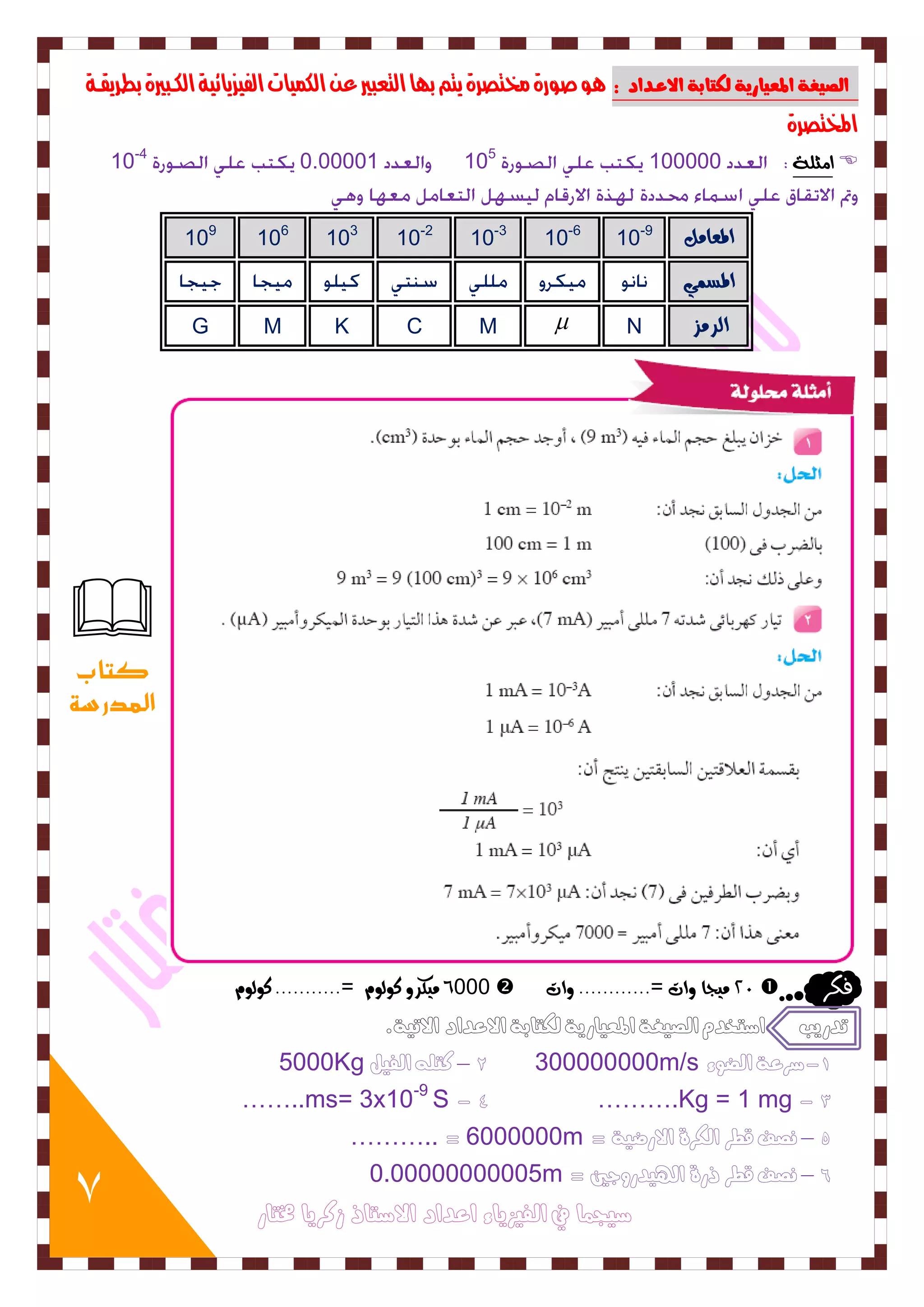 7 
اهصيغة المعيارية هلتابة الاعدداد : وٍ صورة لرتصرة يته ب اَ التعبير ع اللنيات الفيسيائية اللببيرة بطريقبة 
المختصرة 
ا جًوٞ 10-4 0.00001 105 100000  
109 106 103 10-2 10-3 10-6 10- المعاون 9 
المطى G M K C M  N السوص 
6000 و كٗس ك لٕ =........... ك لٕ  02 و جٗا أت =............ أت  فلس 
تدريب اشتخدم الصيغة المعيارية لكتابة الاعداد الاتية. 
5000Kg 2 – كتله الفيل 300000000m/s -1 شرعة الضوء 
……..ms= 3x10 - 4 ……….Kg = 1 mg - 3 -9 S 
……….. = 6000000m = 5 – نصف قطر الكرة الارضية 
0.00000000005m = 6 – نصف قطر ذرة الهيدروجين 
شيجنا في الفيسياء اعداد الاشتاذ زكريا مختار 
 
كتاب 
المدرسة 
 