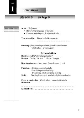 5 
Unit1 
New people 
New pLeEoSplSeON 5 SB Page 5 
Aims : I help ss to : 
 Review the language of the unit 
 Practise ordering words alphabetically. 
Teaching aids : Board – chalk – cassette 
………………………………………. 
warm up ( before using the book ):revise the alphabet 
whole class , groups , pairs 
Presentation 
Do it yourself : “alphabetical order “ 
Review :” to be “ is was “ / have / has got “ 
Key structures :review struc. From lessons 1 - 4 
Functions : Giving personal details 
Describing the school day 
Describing what someone is doing 
Skills : Writing letters and words in alphabetical order 
Class organization : Whole class , pairs , individuals 
Home fun …………………………………………………… 
………………………………………………………………… 
Evaluation : ……………………………………………. 
…………………………………………… 
Date class PER 
 