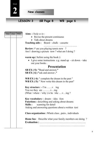 8 
Unit2 
New classes 
NeLwE SpSeoOpNle 3 SB Page 8 WB page 6 
Aims : I help ss to : 
 Revise the present continuous 
 Talk about dreams 
Teaching aids : Board – chalk – cassette 
…………………………………. 
Review :* are you playing tennis now ? 
Am I drawing a picture now ? what am I doing ? 
warm up ( before using the book ): 
 I give some instructions e.g. stand up - sit down – take 
out your books . 
Presentation 
SB EX ( 5): "Read and answer." 
SB EX ( 6) :"ask and answer ." 
WB EX ( 4): " complete the dream in the past " 
WB EX ( 5): " Now write this dream in the past" 
Key structure :- I’m ……v ing 
You we they are ………v…ing 
(What / where / why ) is he /she ….v…ing ? 
Key vocabulary : dream – idea -lion 
Functions : describing and asking about dreams 
Skills : scanning for detail 
Asking and answering questions about a written text 
Class organization : Whole class , pairs , individuals 
Home fun : Describe what your family members are doing ? 
Evaluation : ……………………………………………. 
…………………………………………… 
Date class PER 
 