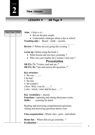9 
Unit2 
New classes 
New peopleLESSON 4 SB Page 9 
Aims : I help ss to : 
 Revise the past simple 
 Understand a dialogue about a day at school 
Teaching aids : Board – chalk – cassette 
…………………………………. 
Review :* Where are you going this evening ? 
warm up ( before using the book ): 
 What lessons did you have yesterday ? 
 Who was your teacher for ( science ) last year ? 
Presentation 
SB EX ( 7): "Listen, read and say ." 
SB EX ( 8) :"ask and answer the questions ." 
Key structure 
I / He was ……:- 
I /he had 
I / He met 
I / He couldn’t 
( How /Why ) was he …….? 
( who / which / what )did he have …..? 
Key vocabulary : anyone 
Functions : reporting and asking about past events 
Skills : scanning for detail 
Reading and answering comprehension questions 
Asking and answering questions about a text 
Class organization : Whole class , pairs , individuals 
Home fun : Where did you go yesterday ? 
Evaluation : ……………………………………………. 
…………………………………………… 
Date class PER 
 
