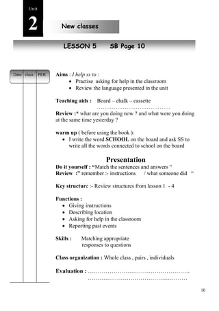 10 
Unit2 
New classes 
New peoplLeESSON 5 SB Page 10 
Aims : I help ss to : 
 Practise asking for help in the classroom 
 Review the language presented in the unit 
Teaching aids : Board – chalk – cassette 
…………………………………. 
Review :* what are you doing now ? and what were you doing 
at the same time yesterday ? 
warm up ( before using the book ): 
 I write the word SCHOOL on the board and ask SS to 
write all the words connected to school on the board 
Presentation 
Do it yourself : “Match the sentences and answers “ 
Review :” remember :- instructions / what someone did “ 
Key structure :- Review structures from lesson 1 - 4 
Functions : 
 Giving instructions 
 Describing location 
 Asking for help in the classroom 
 Reporting past events 
Skills : Matching appropriate 
responses to questions 
Class organization : Whole class , pairs , individuals 
Evaluation : ……………………………………………. 
…………………………………………… 
Date class PER 
 