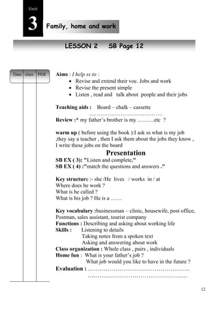 12 
Unit3 
Family, home and work 
New peopleLESSON 2 SB Page 12 
Aims : I help ss to : 
 Revise and extend their voc. Jobs and work 
 Revise the present simple 
 Listen , read and talk about people and their jobs 
Teaching aids : Board – chalk – cassette 
…………………………………. 
Review :* my father’s brother is my ………etc ? 
warm up ( before using the book ):I ask ss what is my job 
,they say a teacher , then I ask them about the jobs they know , 
I write these jobs on the board 
Presentation 
SB EX ( 3): "Listen and complete." 
SB EX ( 4) :"match the questions and answers ." 
Key structure :- she /He lives / works in / at 
Where does he work ? 
What is he called ? 
What is his job ? He is a …… 
Key vocabulary :businessman – clinic, housewife, post office, 
Postman, sales assistant, tourist company 
Functions : Describing and asking about working life 
Skills : Listening to details 
Taking notes from a spoken text 
Asking and answering about work 
Class organization : Whole class , pairs , individuals 
Home fun : What is your father’s job ? 
What job would you like to have in the future ? 
Evaluation : ……………………………………………. 
…………………………………………… 
Date class PER 
 
