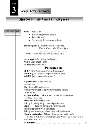 13 
Unit3 
Family, home and work 
NewL EpSeSopOleN 3 SB Page 13 WB page 8 
Aims : I help ss to : 
 Revise the present simple 
 Describe work 
 Say what job they want to have 
Teaching aids : Board – chalk – cassette 
Charts of men of different jobs 
…………………………………. 
Review :* who helps us when we are ill ? 
warm up ( before using the book ): 
what’s your uncle’s job? 
Where does he work ? 
Presentation 
SB EX ( 5): "Listen and write the names." 
WB EX ( 3): " Match the pictures with jobs" 
WB EX ( 4): " Ask and answer " 
Key structure :- she lives in …… 
He works at …… 
They fix / sell / make ……. 
What do you want to be when you leave school ? 
I want to be …. 
Key vocabulary :baker - bakery – deliver – postman , 
secretary , sell, use 
Functions : describing jobs 
Asking for and giving personal preferences 
Skills : Reading for specific information 
Matching pictures with sentences 
Asking and answering about personal preferences 
Class organization : Whole class , pairs , individuals 
Home fun : What’s your mother’s job ?where does she work ? 
What does she do ? 
Evaluation : ……………………………………………. 
…………………………………………… 
Date class PER 
 
