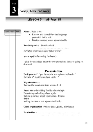 15 
Unit3 
Family, home and work 
New peopleLESSON 5 SB Page 15 
Aims : I help ss to : 
 Review and consolidate the language 
presented In the unit 
 Practise orering words alphabetically 
Teaching aids : Board – chalk 
…………………………………. 
Review: where does your father work ? 
warm up ( before using the book ): 
I give the ss an idea about the two excercises they are going to 
deal with 
Presentation 
Do it yourself : “put the words in a alphabetical order “ 
Review :” family members , jobs “ 
Key structure :- 
Review the structures from lessons 1 –4 
Functions : describing family relationships 
Describing and asking about a job 
Telling a partner about your hopes / dreams 
Skills : 
writing the words in a alphabetical order 
Class organization : Whole class , pairs , individuals 
Evaluation : ……………………………………………. 
…………………………………………… 
Date class PER 
 