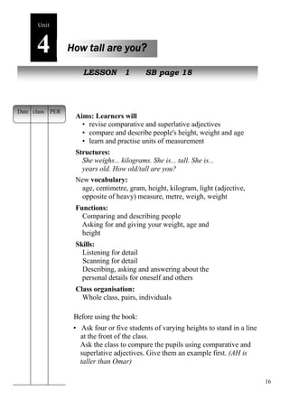 16 
Unit4 
How tall are you? 
New peopLleESSON 1 SB page 18 
Aims: Learners will 
• revise comparative and superlative adjectives 
• compare and describe people's height, weight and age 
• learn and practise units of measurement 
Structures: 
She weighs... kilograms. She is... tall. She is... 
years old. How old/tall are you? 
New vocabulary: 
age, centimetre, gram, height, kilogram, light (adjective, 
opposite of heavy) measure, metre, weigh, weight 
Functions: 
Comparing and describing people 
Asking for and giving your weight, age and 
height 
Skills: 
Listening for detail 
Scanning for detail 
Describing, asking and answering about the 
personal details for oneself and others 
Class organisation: 
Whole class, pairs, individuals 
Before using the book: 
• Ask four or five students of varying heights to stand in a line 
at the front of the class. 
Ask the class to compare the pupils using comparative and 
superlative adjectives. Give them an example first. (AH is 
taller than Omar) 
Date class PER 
 