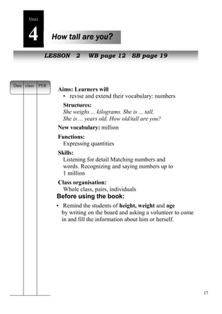 17 
Unit4 
How tall are you? 
NewL EpSeSoOplNe 2 WB page 12 SB page 19 
Aims: Learners will 
• revise and extend their vocabulary: numbers 
Structures: 
She weighs ... kilograms. She is ... tall. 
She is ... years old. How old/tall are you? 
New vocabulary: million 
Functions: 
Expressing quantities 
Skills: 
Listening for detail Matching numbers and 
words. Recognizing and saying numbers up to 
1 million 
Class organisation: 
Whole class, pairs, individuals 
Before using the book: 
• Remind the students of height, weight and age 
by writing on the board and asking a volunteer to come 
in and fill the information about him or herself. 
Date class PER 
 
