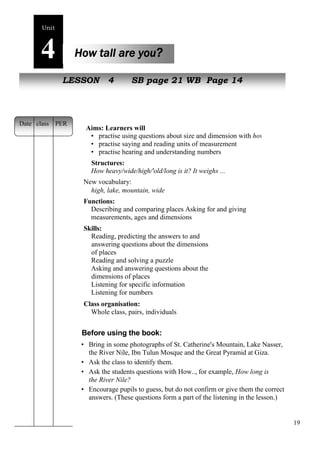 19 
Unit4 
How tall are you? 
NeLwE pSeSoOplNe 4 SB page 21 WB Page 14 
Aims: Learners will 
• practise using questions about size and dimension with how 
• practise saying and reading units of measurement 
• practise hearing and understanding numbers 
Structures: 
How heavy/wide/high/'old/long is it? It weighs ... 
New vocabulary: 
high, lake, mountain, wide 
Functions: 
Describing and comparing places Asking for and giving 
measurements, ages and dimensions 
Skills: 
Reading, predicting the answers to and 
answering questions about the dimensions 
of places 
Reading and solving a puzzle 
Asking and answering questions about the 
dimensions of places 
Listening for specific information 
Listening for numbers 
Class organisation: 
Whole class, pairs, individuals 
Before using the book: 
• Bring in some photographs of St. Catherine's Mountain, Lake Nasser, 
the River Nile, Ibn Tulun Mosque and the Great Pyramid at Giza. 
• Ask the class to identify them. 
• Ask the students questions with How.., for example, How long is 
the River Nile? 
• Encourage pupils to guess, but do not confirm or give them the correct 
answers. (These questions form a part of the listening in the lesson.) 
Date class PER 
 
