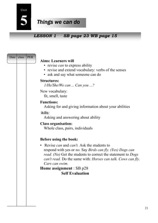 21 
Unit5 
Things we can do 
NewL pEeSoSpOleN 1 SB page 23 WB page 15 
Aims: Learners will 
• revise can to express ability 
• revise and extend vocabulary: verbs of the senses 
• ask and say what someone can do 
Structures: 
1/He/She/We can ... Can you ...? 
New vocabulary: 
fit, smell, taste 
Functions: 
Asking for and giving information about your abilities 
ikills: 
Asking and answering about ability 
Class organisation: 
Whole class, pairs, individuals 
Before using the book: 
• Revise can and can't. Ask the students to 
respond with yes or no. Say Birds can fly. (Yes) Dogs can 
read. (No) Get the students to correct the statement to Dogs 
can't read. Do the same with: Horses can talk. Cows can fly. 
Cars can swim. 
Home assignment : SB p28 
Self Evaluation 
Date class PER 
 