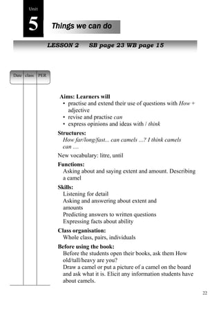 22 
Unit5 
Things we can do 
NewL pEeSoSpOleN 2 SB page 23 WB page 15 
Aims: Learners will 
• practise and extend their use of questions with How + 
adjective 
• revise and practise can 
• express opinions and ideas with / think 
Structures: 
How far/long/fast... can camels ...? I think camels 
can .... 
New vocabulary: litre, until 
Functions: 
Asking about and saying extent and amount. Describing 
a camel 
Skills: 
Listening for detail 
Asking and answering about extent and 
amounts 
Predicting answers to written questions 
Expressing facts about ability 
Class organisation: 
Whole class, pairs, individuals 
Before using the book: 
Before the students open their books, ask them How 
old/tall/heavy are you? 
Draw a camel or put a picture of a camel on the board 
and ask what it is. Elicit any information students have 
about camels. 
Date class PER 
 