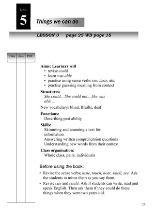 23 
Unit5 
Things we can do 
New pLeEoSplSeON 3 page 25 WB page 16 
Aims: Learners will 
• revise could 
• learn was able 
• practise using sense verbs see, taste, etc. 
• practise guessing meaning from context 
Structures: 
She could... She could not... She was 
able ... 
New vocabulary: blind, Braille, deaf 
Functions: 
Describing past ability 
Skills: 
Skimming and scanning a text for 
information 
Answering written comprehension questions 
Understanding new words from their context 
Class organisation: 
Whole class, pairs, individuals 
Before using the book: 
• Revise the sense verbs; taste, touch, hear, smell, see. Ask 
the students to mime them as you say them. 
• Revise can and could. Ask if students can write, read and 
speak English. Then ask them if they could do these 
things when they were two years old. 
Date class PER 
 