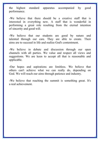the highest standard apparatus accompanied by good 
performance. 
-We believe that there should be a creative staff that is 
interested in everything new. A staff that is wonderful in 
performing a great role resulting from the eternal intention 
of sincerity and good will. 
-We believe that our students are good by nature and 
talented through our care. They are able to create. Their 
aims are to succeed in life and realize God's contentment. 
-We believe in debate and discussion through our open 
channels with all parties. We value and respect all views and 
suggestions. We are keen to accept all that is reasonable and 
applicable. 
-Our hopes and aspirations are limitless. We believe that 
others can't achieve what we can really do, depending on 
God. We will reach our aims through patience and industry. 
-We believe that reaching the summit is something great. It's 
a real achievement. 
 