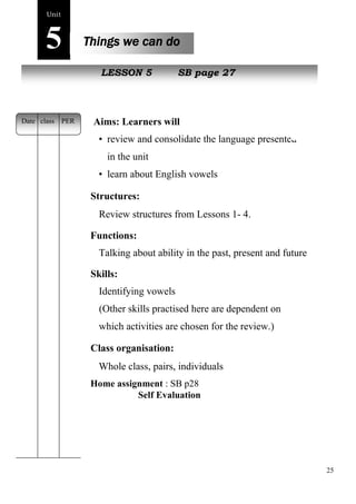 25 
Unit5 
Things we can do 
New peopLleESSON 5 SB page 27 
Aims: Learners will 
• review and consolidate the language presented 
in the unit 
• learn about English vowels 
Structures: 
Review structures from Lessons 1- 4. 
Functions: 
Talking about ability in the past, present and future 
Skills: 
Identifying vowels 
(Other skills practised here are dependent on 
which activities are chosen for the review.) 
Class organisation: 
Whole class, pairs, individuals 
Home assignment : SB p28 
Self Evaluation 
Date class PER 
 