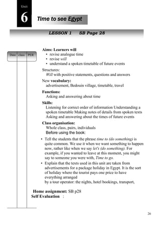 26 
Home assignment: SB p28 
Self Evaluation : 
Unit6 
Time to see Egypt 
New peopleLESSON 1 SB Page 28 
Aims: Learners will 
• revise analogue time 
• revise will 
• understand a spoken timetable of future events 
Structures: 
Will with positive statements, questions and answers 
New vocabulary: 
advertisement, Bedouin village, timetable, travel 
Functions: 
Asking and answering about time 
Skills: 
Listening for correct order of information Understanding a 
spoken timetable Making notes of details from spoken texts 
Asking and answering about the times of future events 
Class organisation: 
Whole class, pairs, individuals 
Before using the book: 
• Tell the students that the phrase time to (do something) is 
quite common. We use it when we want something to happen 
now, rather like when we say let's (do something). For 
example, if you wanted to leave at this moment, you might 
say to someone you were with, Time to go. 
• Explain that the texts used in this unit are taken from 
advertisements for a package holiday in Egypt. It is the sort 
of holiday where the tourist pays one price to have 
everything arranged 
by a tour operator: the nights, hotel bookings, transport, 
pleasure trips, etc. 
Date class PER 
 