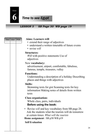 28 
Unit6 
Time to see Egypt 
NewL EpeSoSpOleN 3 SB Page 30 WB page 19 
Aims: Learners will 
• extend their range of adjectives 
• understand a written timetable of future events 
• revise will 
Structures: 
Will with positive statements Use of 
adjectives 
New vocabulary: 
advertisement, airport, comfortable, fabulous, 
famous, temple, treasures, valley 
Functions: 
Understanding a description of a holiday Describing 
places and things with adjectives 
Skills: 
Skimming texts for gist Scanning texts for key 
information Making notes of details from written 
texts 
Class organisation: 
Whole class, pairs, individuals 
Before using the book: 
• Revise will and key vocabulary from SB page 28. 
Ask the students what the tourists will do tomorrow 
at certain times: What will the tourists 
Home assignment : SB p30 WB p19 
Self Evaluation 
Date class PER 
 