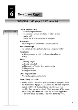 29 
Unit6 
Time to see Egypt 
NewL pEeSoSpOleN 4 SB page 31 WB page 20 
Aims: Learners will 
• write a simple timetable 
• understand a spoken timetable of future events 
• revise will 
• revise use of by with means of transport 
Structures: 
Will with positive statements Use of adjectives 
New vocabulary: 
bus station, e-mail, go back, Science Museum, visitor 
Functions: 
Inviting someone to visit you Expressing plans in 
writing 
Skills: 
Listening for gist 
Listening for detail 
Making notes of details from spoken texts 
Writing e-mails 
Writing invitations 
Class organisation: 
Whole class, pairs, individuals 
Before using the book: 
• Revise will and the use of by with means of transport. Refer 
the students to SB page 28. Ask about the different ways the 
tourists will travel: there are three ways (four, if you 
consider they arrived by plane). Elicit sentences. Write on the 
board: They will travel by ... and the students supply bus. 
(They will travel by camel. They will travel by boat.) 
Date class PER 
 