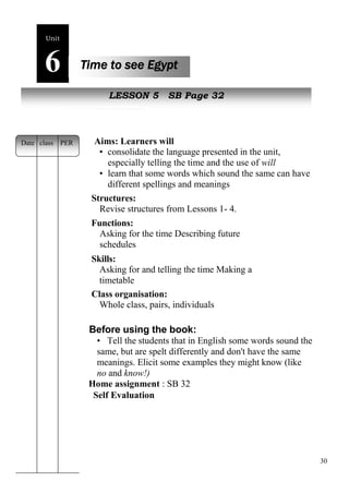 30 
Unit6 
Time to see Egypt 
New peopleLESSON 5 SB Page 32 
Aims: Learners will 
• consolidate the language presented in the unit, 
especially telling the time and the use of will 
• learn that some words which sound the same can have 
different spellings and meanings 
Structures: 
Revise structures from Lessons 1- 4. 
Functions: 
Asking for the time Describing future 
schedules 
Skills: 
Asking for and telling the time Making a 
timetable 
Class organisation: 
Whole class, pairs, individuals 
Before using the book: 
• Tell the students that in English some words sound the 
same, but are spelt differently and don't have the same 
meanings. Elicit some examples they might know (like 
no and know!) 
Home assignment : SB 32 
Self Evaluation 
Date class PER 
 