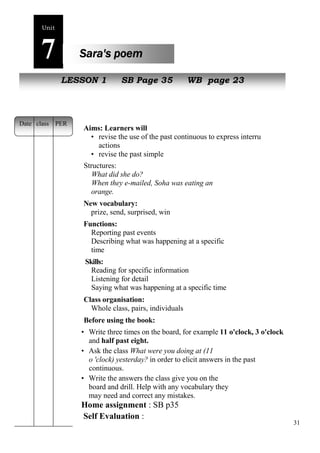 31 
Unit7 
Sara's poem 
NeLwE SpeSoOpNle1 SB Page 35 WB page 23 
Aims: Learners will 
• revise the use of the past continuous to express interrupted 
actions 
• revise the past simple 
Structures: 
What did she do? 
When they e-mailed, Soha was eating an 
orange. 
New vocabulary: 
prize, send, surprised, win 
Functions: 
Reporting past events 
Describing what was happening at a specific 
time 
Skills: 
Reading for specific information 
Listening for detail 
Saying what was happening at a specific time 
Class organisation: 
Whole class, pairs, individuals 
Before using the book: 
• Write three times on the board, for example 11 o'clock, 3 o'clock 
and half past eight. 
• Ask the class What were you doing at (11 
o 'clock) yesterday? in order to elicit answers in the past 
continuous. 
• Write the answers the class give you on the 
board and drill. Help with any vocabulary they 
may need and correct any mistakes. 
Home assignment : SB p35 
Self Evaluation : 
Date class PER 
 