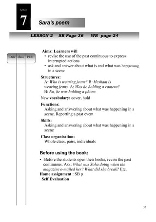 32 
Unit7 
Sara's poem 
NeLwE pSeSoOplNe 2 SB Page 36 WB page 24 
Aims: Learners will 
• revise the use of the past continuous to express 
interrupted actions 
• ask and answer about what is and what was happening 
in a scene 
Structures: 
A: Who is wearing jeans? B: Hesham is 
wearing jeans. A: Was he holding a camera? 
B: No, he was holding a phone. 
New vocabulary: cover, hold 
Functions: 
Asking and answering about what was happening in a 
scene. Reporting a past event 
Skills: 
Asking and answering about what was happening in a 
scene 
Class organisation: 
Whole class, pairs, individuals 
Before using the book: 
• Before the students open their books, revise the past 
continuous. Ask: What was Soha doing when the 
magazine e-mailed her? What did she break? Etc. 
Home assignment : SB p 
Self Evaluation 
Date class PER 
 