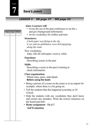33 
Unit7 
Sara's poem 
NewL EpSeoSpOleN 3 SB page 37 WB page 25 
Aims: Learners will 
• revise the use of the past continuous to set the scene 
and give background information 
• revise vocabulary for clothes and time 
Structures: 
A helicopter was flying in the sky. 
A car and an ambulance were driving/going 
along the road. 
New vocabulary: 
baby, fall off, helicopter, swerve, while 
Functions: 
Describing scenes in the past 
Skills: 
Describing a scene in the past Listening to 
check information 
Class organisation: 
Whole class, pairs, individuals 
Before using the book: 
• Bring a picture of a scene on the street or in an airport for 
example, where there is a lot going on. 
• Tell the students that this happened yesterday at 10 
o'clock. 
• Help the students with any vocabulary they don't know 
and correct any mistakes. Write the correct sentences on 
the board and drill. 
• Home assignment : SB p37 
Self Evaluation 
Date class PER 
 